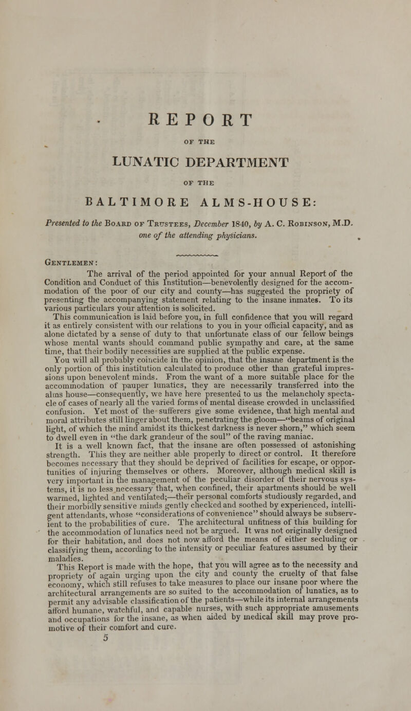 REPORT OF THE LUNATIC DEPARTMENT OF THE BALTIMORE ALMS-HOUSE: Presented to the Board of Trustees, December 1840, by A. C. Robinson, M.D. one of the attending physicians. Gentlemen : The arrival of the period appointed for your annual Report of the Condition and Conduct of this Institution—benevolently designed for the accom- modation of the poor of our city and county—has suggested the propriety of presenting the accompanying statement relating to the insane inmates. To its various particulars your attention is solicited. This communication is laid before you, in full confidence that you will regard it as entirely consistent with our relations to you in your official capacity, and as alone dictated by a sense of duty to that unfortunate class of our fellow beings whose mental wants should command public sympathy and care, at the same time, that their bodily necessities are supplied at the public expense. You will all probably coincide in the opinion, that the insane department is the only portion of this institution calculated to produce other than grateful impres- sions upon benevolent minds. From the want of a more suitable place for the accommodation of pauper lunatics, they are necessarily transferred into the alms house—consequently, we have here presented to us the melancholy specta- cle of cases of nearly all the varied forms of mental disease crowded in unclassified confusion. Yet most of the sufferers give some evidence, that high mental and moral attributes still linger about them, penetrating the gloom—beams of original light, of which the mind amidst its thickest darkness is never shorn, which seem to dwell even in the dark grandeur of the soul of the raving maniac. It is a well known fact, that the insane are often possessed of astonishing strength. This they are neither able properly to direct or control. It therefore becomes necessary that they should be deprived of facilities for escape, or oppor- tunities of injuring themselves or others. Moreover, although medical skill i3 very important in the management of the peculiar disorder of their nervous sys- tems, it is no less necessary that, when confined, their apartments should be well warmed, lighted and ventilated;—their personal comforts studiously regarded, and their morbidly sensitive minds gently checked and soothed by experienced, intelli- gent attendants, whose considerations of convenience should always be subserv- ient to the probabilities of cure. The architectural unfitness of this building for the accommodation of lunatics need not be argued. It was not originally designed for their habitation, and does not now afford the means of either secluding or classifying them, according to the intensity or peculiar features assumed by their maladies. This Report is made with the hope, that you will agree as to the necessity and propriety of again urging upon the city and county the cruelty of that false economy, which still refuses to take measures to place our insane poor where the architectural arrangements are so suited to the accommodation of lunatics, as to permit any advisable classification of the patients—while its internal arrangements afford humane, watchful, and capable nurses, with such appropriate amusements and occupations for the insane, as when aided by medical skill may prove pro- motive of their comfort and cure. 5