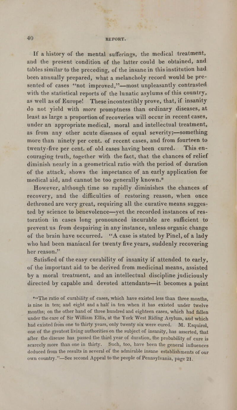 If a history of the mental sufferings, the medical treatment, and the present condition of the latter could be obtained, and tables similar to the preceding, of the insane in this institution had been annually prepared, what a melancholy record would be pre- sented of cases not improved,—most unpleasantly contrasted with the statistical reports of the lunatic asylums of this country, as well as of Europe! These incontestibly prove, that, if insanity do not yield with more promptness than ordinary diseases, at least as large a proportion of recoveries will occur in recent cases, under an appropriate medical, moral and intellectual treatment, as from any other acute diseases of equal severity;—something more than ninety per cent, of recent cases, and from fourteen to twenty-five per cent, of old cases having been cured. This en- couraging truth, together with the fact, that the chances of relief diminish nearly in a geometrical ratio with the period of duration of the attack, shows the importance of an early application for medical aid, and cannot be too generally known.* However, although time so rapidly diminishes the chances of recovery, and the difficulties of restoring reason, when once dethroned are very great, requiring all the curative means sugges- ted by science to benevolence—yet the recorded instances of res- toration in cases long pronounced incurable are sufficient to prevent us from despairing in any instance, unless organic change of the brain have occurred. A case is stated by Pinel, of a lady who had been maniacal for twenty five years, suddenly recovering her reason. Satisfied of the easy curability of insanity if attended to early, of the important aid to be derived from medicinal means, assisted by a moral treatment, and an intellectual discipline judiciously directed by capable and devoted attendants—it becomes a point *The ratio of curability of cases, which have existed less than three months, is nine in ten; and eight and a half in ten when it has existed under twelve months; on the other hand of three hundred and eighteen cases, which had fallen under the care of Sir William Ellis, at the York West Riding Asylum, and which had existed from one to thirty years, only twenty six were cured. M. Esquirol, one of the greatest living authorities on the subject of insanity, has asserted, that after the disease has passed the third year of duration, the probability of cure is scarcely more than one in thirty. Such, too, have been the general influences deduced from the results in several of the admirable insane establishments of our own country.—See second Appeal to the people of Pennsylvania, page 21.