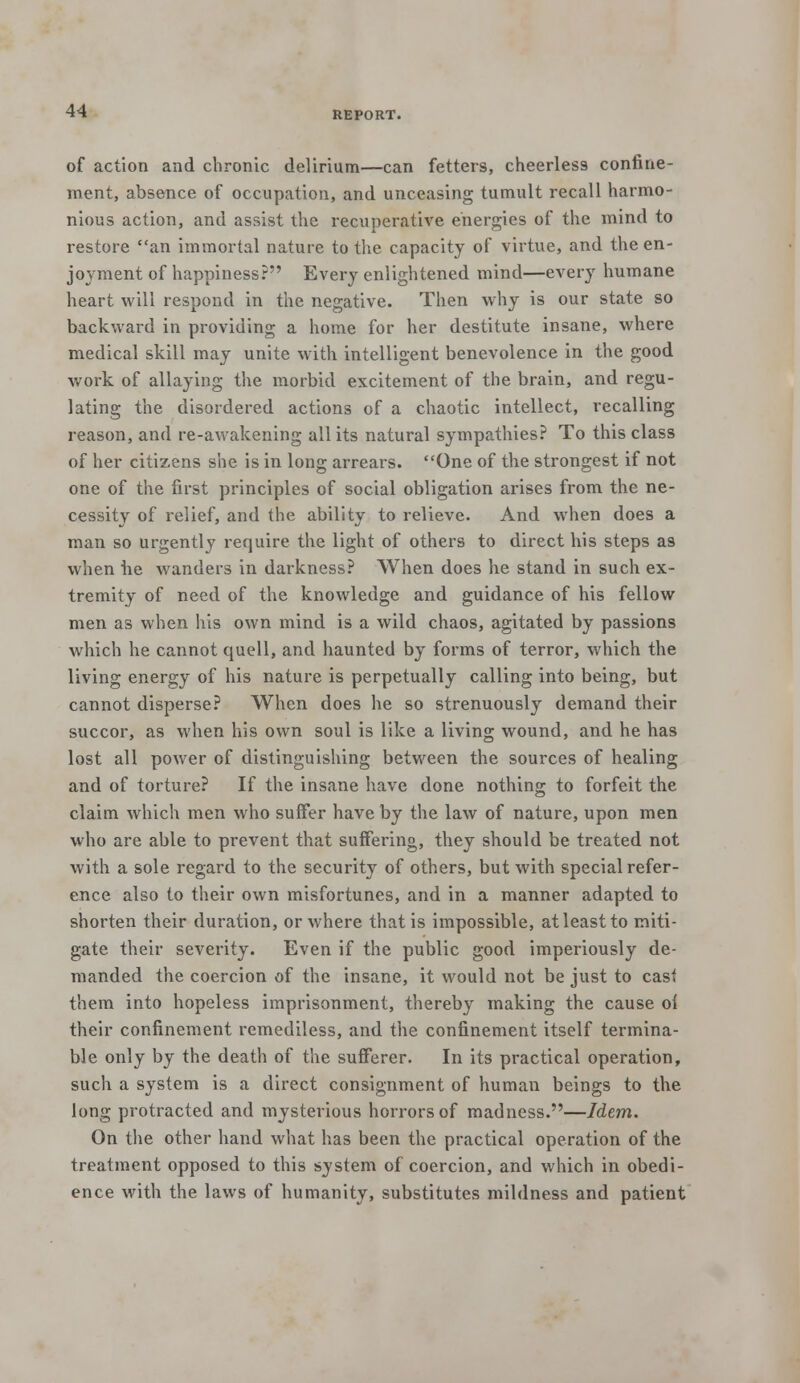 of action and chronic delirium—can fetters, cheerless confine- ment, absence of occupation, and unceasing tumult recall harmo- nious action, and assist the recuperative energies of the mind to restore an immortal nature to the capacity of virtue, and the en- joyment of happiness? Every enlightened mind—every humane heart will respond in the negative. Then why is our state so backward in providing a home for her destitute insane, where medical skill may unite with intelligent benevolence in the good work of allaying the morbid excitement of the brain, and regu- lating the disordered actions of a chaotic intellect, recalling reason, and re-awakening all its natural sympathies? To this class of her citizens she is in long arrears. One of the strongest if not one of the first principles of social obligation arises from the ne- cessity of relief, and the ability to relieve. And when does a man so urgently require the light of others to direct his steps as when he wanders in darkness? When does he stand in such ex- tremity of need of the knowledge and guidance of his fellow men as when his own mind is a wild chaos, agitated by passions which he cannot quell, and haunted by forms of terror, which the living energy of his nature is perpetually calling into being, but cannot disperse? When does he so strenuously demand their succor, as when his own soul is like a living wound, and he has lost all power of distinguishing between the sources of healing and of torture? If the insane have done nothing to forfeit the claim which men who suffer have by the law of nature, upon men who are able to prevent that suffering, they should be treated not with a sole regard to the security of others, but with special refer- ence also to their own misfortunes, and in a manner adapted to shorten their duration, or where that is impossible, at least to miti- gate their severity. Even if the public good imperiously de- manded the coercion of the insane, it would not be just to casf them into hopeless imprisonment, thereby making the cause oi their confinement remediless, and the confinement itself termina- ble only by the death of the sufferer. In its practical operation, such a system is a direct consignment of human beings to the long protracted and mysterious horrors of madness.—Idem. On the other hand what has been the practical operation of the treatment opposed to this system of coercion, and which in obedi- ence with the laws of humanity, substitutes mildness and patient