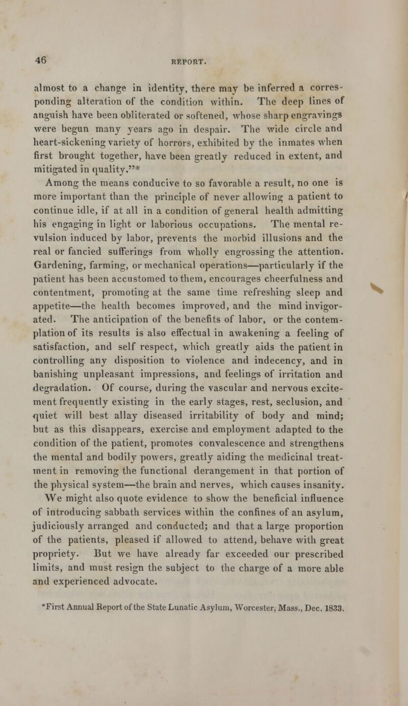 almost to a change in identity, there may be inferred a corres- ponding alteration of the condition within. The deep lines of anguish have been obliterated or softened, whose sharp engravings were begun many years ago in despair. The wide circle and heart-sickening variety of horrors, exhibited by the inmates when first brought together, have been greatly reduced in extent, and mitigated in quality.* Among the means conducive to so favorable a result, no one is more important than the principle of never allowing a patient to continue idle, if at all in a condition of general health admitting his engaging in light or laborious occupations. The mental re- vulsion induced by labor, prevents the morbid illusions and the real or fancied sufferings from wholly engrossing the attention. Gardening, farming, or mechanical operations—particularly if the patient has been accustomed to them, encourages cheerfulness and contentment, promoting at the same time refreshing sleep and appetite—the health becomes improved, and the mind invigor- ated. The anticipation of the benefits of labor, or the contem- plation of its results is also effectual in awakening a feeling of satisfaction, and self respect, which greatly aids the patient in controlling any disposition to violence and indecency, and in banishing unpleasant impressions, and feelings of irritation and degradation. Of course, during the vascular and nervous excite- ment frequently existing in the early stages, rest, seclusion, and quiet will best allay diseased irritability of body and mind; but as this disappears, exercise and employment adapted to the condition of the patient, promotes convalescence and strengthens the mental and bodily powers, greatly aiding the medicinal treat- ment in removing the functional derangement in that portion of the physical system—the brain and nerves, which causes insanity. We might also quote evidence to show the beneficial influence of introducing sabbath services within the confines of an asylum, judiciously arranged and conducted; and that a large proportion of the patients, pleased if allowed to attend, behave with great propriety. But we have already far exceeded our prescribed limits, and must resign the subject to the charge of a more able and experienced advocate. *First Annual Report of the State Lunatic Asylum, Worcester, Mass., Dec. 1833.
