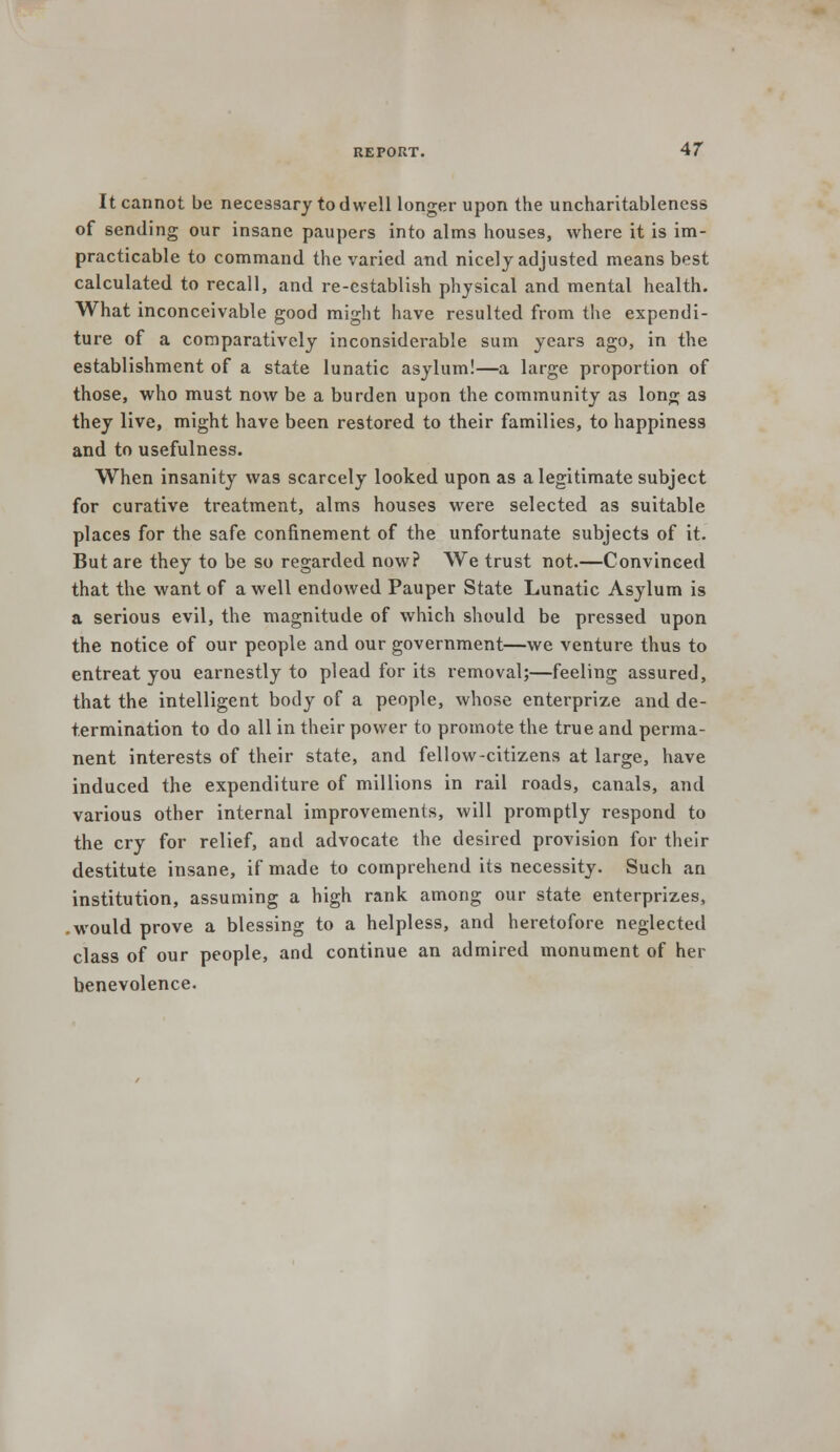 It cannot be necessary to dwell longer upon the uncharitablencss of sending our insane paupers into alms houses, where it is im- practicable to command the varied and nicely adjusted means best calculated to recall, and re-establish physical and mental health. What inconceivable good might have resulted from the expendi- ture of a comparatively inconsiderable sum years ago, in the establishment of a state lunatic asylum!—a large proportion of those, who must now be a burden upon the community as long as they live, might have been restored to their families, to happiness and to usefulness. When insanity was scarcely looked upon as a legitimate subject for curative treatment, alms houses were selected as suitable places for the safe confinement of the unfortunate subjects of it. But are they to be so regarded now? We trust not.—Convinced that the want of a well endowed Pauper State Lunatic Asylum is a serious evil, the magnitude of which should be pressed upon the notice of our people and our government—we venture thus to entreat you earnestly to plead for its removal;—feeling assured, that the intelligent body of a people, whose enterprize and de- termination to do all in their power to promote the true and perma- nent interests of their state, and fellow-citizens at large, have induced the expenditure of millions in rail roads, canals, and various other internal improvements, will promptly respond to the cry for relief, and advocate the desired provision for their destitute insane, if made to comprehend its necessity. Such an institution, assuming a high rank among our state enterprizes, .would prove a blessing to a helpless, and heretofore neglected class of our people, and continue an admired monument of her benevolence.