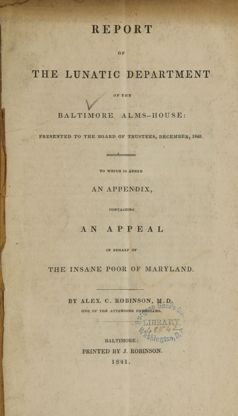 REPORT THE LUNATIC DEPARTMENT BALTIMORE ALMS-HOUSE: PRESENTED TO THE BOARD OF TRUSTEES, DECEMBER, 1840. TO WHICH IS ADDED AN APPENDIX, CONTAINING AN APPEAL IN BEHALF OF THE INSANE POOR OF MARYLAND. BY ALEX. C. ROBINSON, ^I.D. ONE OF THE ATTENDING PH^MCIANS. | Si BALTIMORE: PRINTED BY J. ROBINSON. 1841.