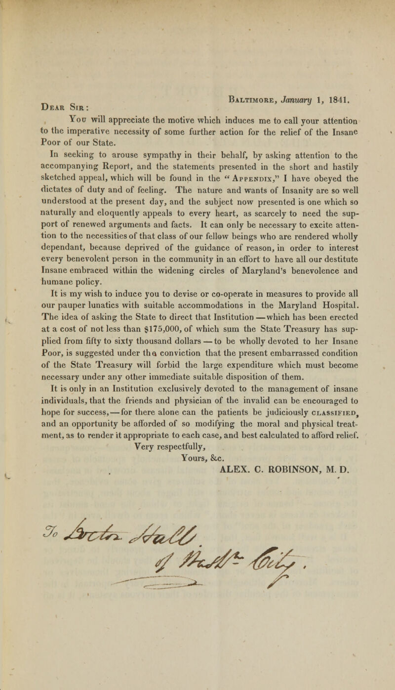 Baltimore, January 1, 1841. Dear Sir : You will appreciate the motive which induces me to call your attention to the imperative necessity of some further action for the relief of the Insane Poor of our State. In seeking to arouse sympathy in their behalf, by asking attention to the accompanying Report, and the statements presented in the short and hastily sketched appeal, which will be found in the Appendix, I have obeyed the dictates of duty and of feeling. The nature and wants of Insanity are so well understood at the present day, and the subject now presented is one which so naturally and eloquently appeals to every heart, as scarcely to need the sup- port of renewed arguments and facts. It can only be necessary to excite atten- tion to the necessities of that class of our fellow beings who are rendered wholly dependant, because deprived of the guidance of reason, in order to interest every benevolent person in the community in an effort to have all our destitute Insane embraced within the widening circles of Maryland's benevolence and humane policy. It is my wish to induce you to devise or co-operate in measures to provide all our pauper lunatics with suitable accommodations in the Maryland Hospital. The idea of asking the State to direct that Institution —which has been erected at a cost of not less than §175,000, of which sum the State Treasury has sup- plied from fifty to sixty thousand dollars — to be wholly devoted to her Insane Poor, is suggested under tha conviction that the present embarrassed condition of the State Treasury will forbid the large expenditure which must become necessary under any other immediate suitable disposition of them. It is only in an Institution exclusively devoted to the management of insane individuals, that the friends and physician of the invalid can be encouraged to hope for success, — for there alone can the patients be judiciously classified, and an opportunity be afforded of so modifying the moral and physical treat- ment, as to render it appropriate to each case, and best calculated to afford relief. Very respectfully, Yours, &c. ALEX. C. ROBINSON, M. D. «% r* Ji*c6*. *4kd&
