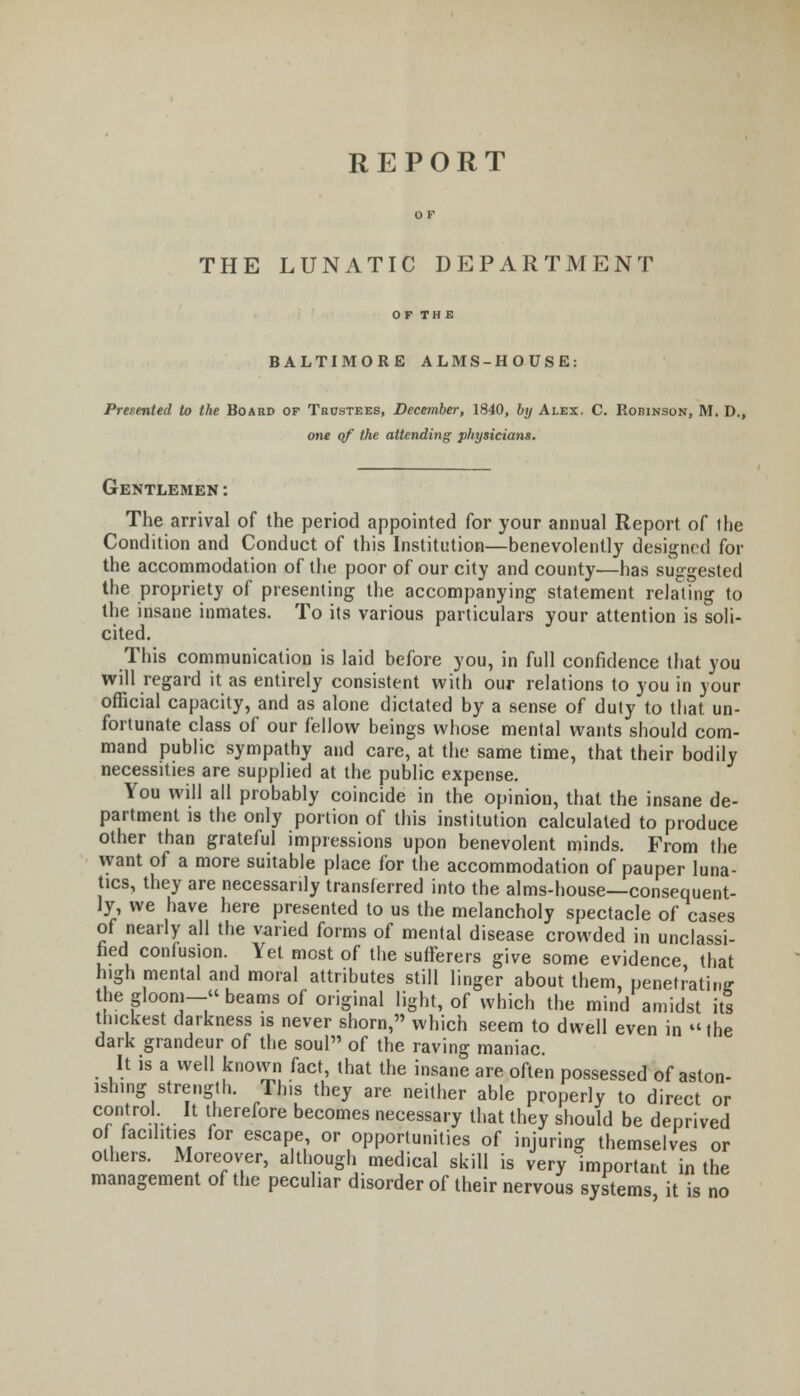 THE LUNATIC DEPARTMENT BALTIMORE ALMS-HOUSE: Presented to the Board of Trustees, December, 1840, by Alex. C. Rorinson, M. D., one cf the attending physicians. Gentlemen: The arrival of the period appointed for your annual Report of the Condition and Conduct of this Institution—benevolently designed for the accommodation of the poor of our city and county—has suggested the propriety of presenting the accompanying statement relating to the insane inmates. To its various particulars your attention is soli- cited. This communication is laid before you, in full confidence that you will regard it as entirely consistent with our relations to you in your official capacity, and as alone dictated by a sense of duty to that un- fortunate class of our fellow beings whose mental wants should com- mand public sympathy and care, at the same time, that their bodily necessities are supplied at the public expense. You will all probably coincide in the opinion, that the insane de- partment is the only portion of this institution calculated to produce other than grateful impressions upon benevolent minds. From the want of a more suitable place for the accommodation of pauper luna- tics, they are necessarily transferred into the alms-house—consequent- ly, we have here presented to us the melancholy spectacle of cases of nearly all the varied forms of mental disease crowded in unclassi- fied confusion. Yet most of the sufferers give some evidence that high mental and moral attributes still linger about them, penetrating- the gloom- beams of original light, of which the mind amidst it! thickest darkness is never shorn, which seem to dwell even in the dark grandeur of the soul of the raving maniac It is a well knovvn fact, that the insane are often possessed of aston- ishing strength. Tins they are neither able properly to direct or c°nrtro!\ . h ^^ore becomes necessary that they should be deprived of facilities for escape or opportunities of injuring themselves or others. Moreover, although medical skill is very important in the management of the peculiar disorder of their nervous systems it is no