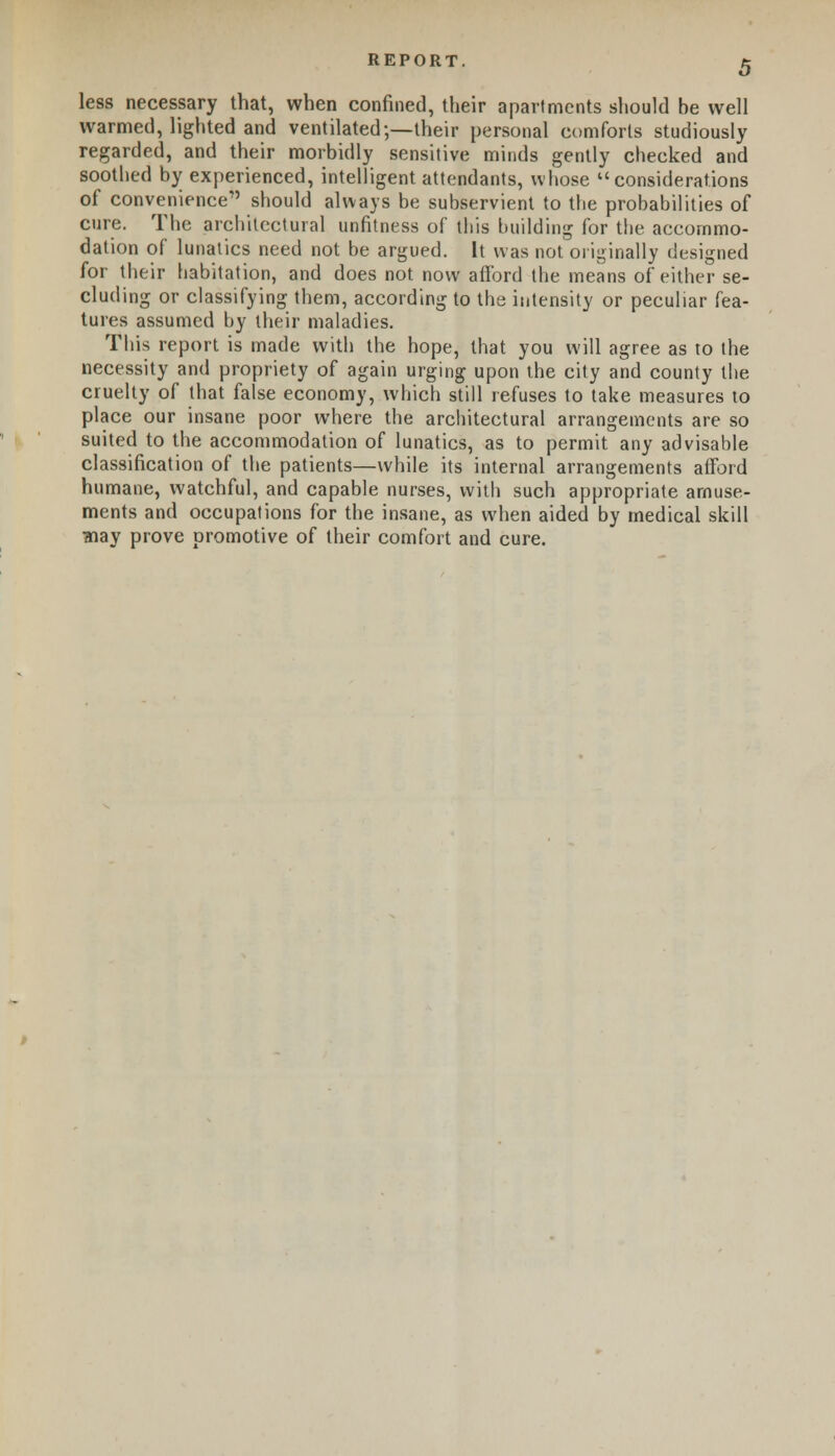 less necessary that, when confined, their apartments should be well warmed, lighted and ventilated;—their personal comforts studiously regarded, and their morbidly sensitive minds gently checked and soothed by experienced, intelligent attendants, whose considerations of convenience should always be subservient to the probabilities of cure. The architectural unfitness of this building for the accommo- dation of lunatics need not be argued. It was not originally designed for their habitation, and does not now afford the means of either se- cluding or classifying them, according to the intensity or peculiar fea- tures assumed by their maladies. This report is made with the hope, that you will agree as to the necessity and propriety of again urging upon the city and county the cruelty of that false economy, which still refuses to take measures to place our insane poor where the architectural arrangements are so suited to the accommodation of lunatics, as to permit any advisable classification of the patients—while its internal arrangements afford humane, watchful, and capable nurses, with such appropriate amuse- ments and occupations for the insane, as when aided by medical skill ?nay prove promotive of their comfort and cure.