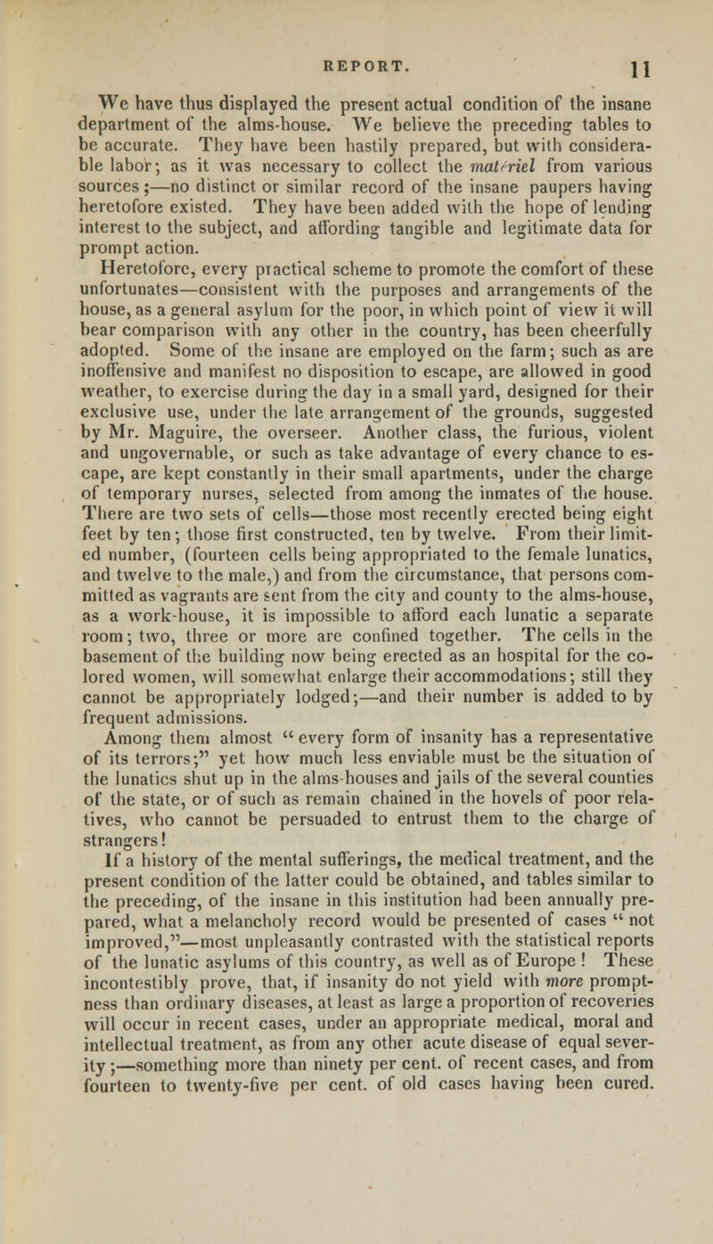 We have thus displayed the present actual condition of the insane department of the alms-house. We believe the preceding tables to be accurate. They have been hastily prepared, but with considera- ble labor; as it was necessary to collect the materiel from various sources ;—no distinct or similar record of the insane paupers having heretofore existed. They have been added with the hope of lending interest to the subject, and affording tangible and legitimate data for prompt action. Heretofore, every practical scheme to promote the comfort of these unfortunates—consistent with the purposes and arrangements of the house, as a general asylum for the poor, in which point of view it will bear comparison with any other in the country, has been cheerfully adopted. Some of the insane are employed on the farm; such as are inoffensive and manifest no disposition to escape, are allowed in good weather, to exercise during the day in a small yard, designed for their exclusive use, under the late arrangement of the grounds, suggested by Mr. Maguire, the overseer. Another class, the furious, violent and ungovernable, or such as take advantage of every chance to es- cape, are kept constantly in their small apartments, under the charge of temporary nurses, selected from among the inmates of the house. There are two sets of cells—those most recently erected being eight feet by ten; those first constructed, ten by twelve. From their limit- ed number, (fourteen cells being appropriated to the female lunatics, and twelve to the male,) and from the circumstance, that persons com- mitted as vagrants are sent from the city and county to the alms-house, as a work-house, it is impossible to afford each lunatic a separate room; two, three or more are confined together. The cells in the basement of the building now being erected as an hospital for the co- lored women, will somewhat enlarge their accommodations; still they cannot be appropriately lodged;—and their number is added to by frequent admissions. Among them almost  every form of insanity has a representative of its terrors; yet how much less enviable must be the situation of the lunatics shut up in the alms-houses and jails of the several counties of the state, or of such as remain chained in the hovels of poor rela- tives, who cannot be persuaded to entrust them to the charge of strangers! If a history of the mental sufferings, the medical treatment, and the present condition of the latter could be obtained, and tables similar to the preceding, of the insane in this institution had been annually pre- pared, what a melancholy record would be presented of cases  not improved,—most unpleasantly contrasted with the statistical reports of the lunatic asylums of this country, as well as of Europe ! These incontestibly prove, that, if insanity do not yield with more prompt- ness than ordinary diseases, at least as large a proportion of recoveries will occur in recent cases, under an appropriate medical, moral and intellectual treatment, as from any other acute disease of equal sever- ity ;—something more than ninety per cent, of recent cases, and from fourteen to twenty-five per cent, of old cases having been cured.
