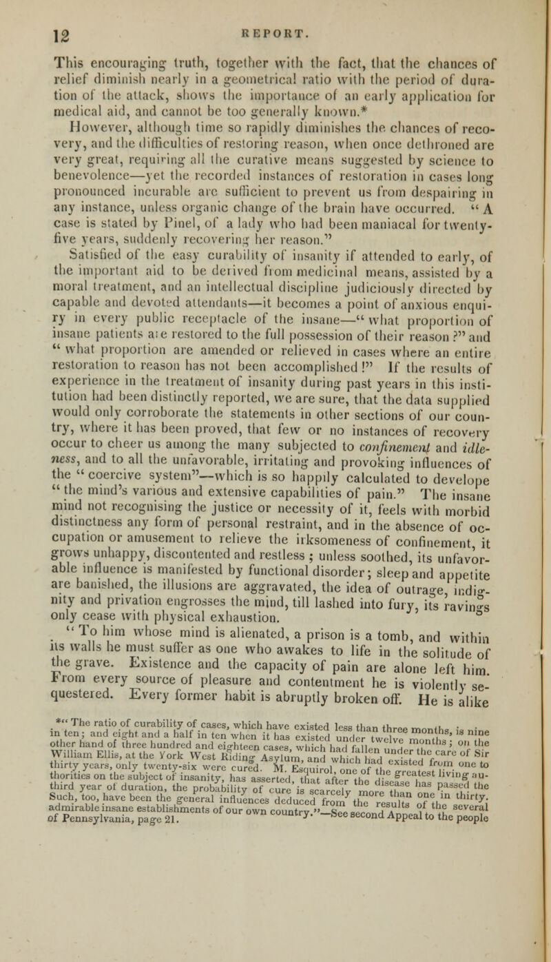 This encouraging truth, together with the fact, that the chances of relief diminish nearly in a geometrical ratio with the period of dura- tion of the attack, shows the importance of an early application lor medical aid, and cannot be too generally known.* However, although time so rapidly diminishes the chances of reco- very, and the difficulties of restoring reason, when once dethroned are very great, requiring all the curative means suggested by science to benevolence—yet the recorded instances of restoration in cases long pronounced incurable arc sufficient to prevent us from despairing in any instance, unless organic change of the brain have occurred. A case is stated by finel, of a lady who bad been maniacal for twenty- five years, suddenly recovering her reason.1' Satisfied of the easy curability of insanity if attended to early, of the important aid to be deiived fiom medicinal means, assisted by a moral treatment, and an intellectual discipline judiciously directed by capable and devoted attendants—it becomes a point of anxious enqui- ry in every public receptacle of the insane—what proportion of insane patients ate restored to the full possession of their reason ? and  what proportion are amended or relieved in cases where an entire restoration to reason has not been accomplished ! If the results of experience in the treatment of insanity during past years in this insti- tution had been distinctly reported, we are sure, that the data supplied would only corroborate the statements in other sections of our coun- try, where it has been proved, that few or no instances of recovery occur to cheer us among the many subjected to confinement and idle- ness, and to all the unfavorable, irritating and provoking influences of the  coercive system—which is so happily calculated to develope  the mind's various and extensive capabilities of pain. The insane mind not recognising the justice or necessity of it, feels with morbid distinctness any form of personal restraint, and in the absence of oc- cupation or amusement to relieve the irksomeness of confinement it grows unhappy, discontented and restless ; unless soothed, its unfavor- able influence is manifested by functional disorder; sleep and appetite are banished, the illusions are aggravated, the idea of outrage irdi°-- mty and privation engrosses the mind, till lashed into fury, hs ravin-s only cease with physical exhaustion. 11 To him whose mind is alienated, a prison is a tomb, and within us walls he must suffer as one who awakes to life in the solitude of the grave. Existence and the capacity of pain are alone left him *rom every source of pleasure and contentment he is violently se' questered. Every former habit is abruptly broken off. He is alike third year of duration, the prob&K rf <W fcSarSwr mJi^f! ^ H t,le Such, too, have been the general influences deduced fro^thS rVufte o°f th? ^ admirable insane establishments of our own countrv » W ■„,. f a w tLf scveral of Pennsylvania, page 21. country. -See second Appeal to the people