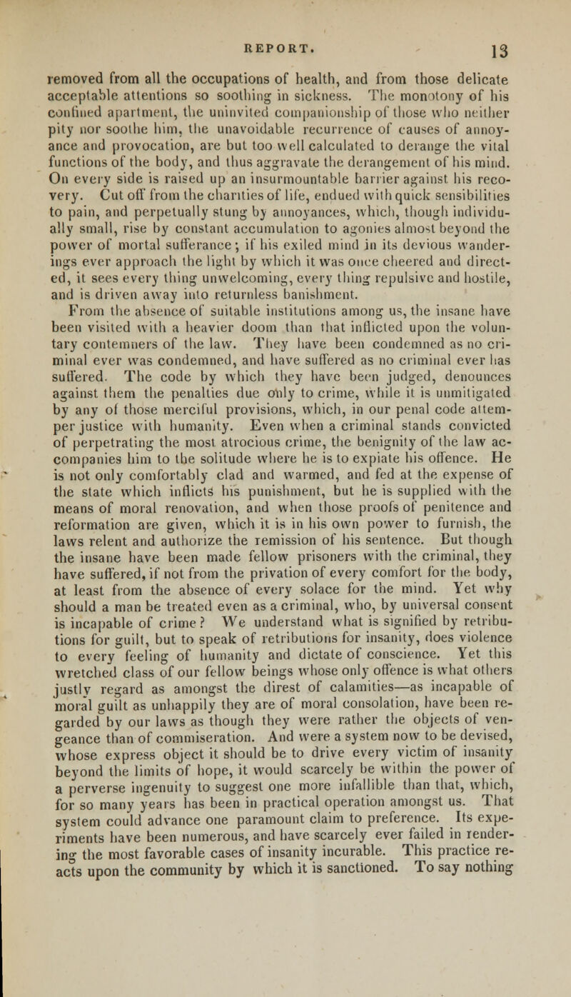 removed from all the occupations of health, and from those delicate acceptable attentions so soothing in sickness. The monotony of his confined apartment, the uninvited companionship of those who neither pity nor soothe him, the unavoidable recurrence of causes of annoy- ance and provocation, are but too well calculated to derange the vital functions of the body, and thus aggravate the derangement of his mind. On every side is raised up an insurmountable barrier against his reco- very. Cut oft' from the charities of life, endued with quick sensibilities to pain, and perpetually stung bv annoyances, which, though individu- ally small, rise by constant accumulation to agonies almost beyond the power of mortal sufferance; if his exiled mind in its devious wander- ings ever approach the light by which it was once cheered and direct- ed, it sees every thing unwelcoming, every thing repulsive and hostile, and is driven away into returnless banishment. From the absence of suitable institutions among us, the insane have been visited with a heavier doom than that inflicted upon the volun- tary contemners of the law. They have been condemned as no cri- minal ever was condemned, and have suffered as no criminal ever has suffered. The code by which they have been judged, denounces against them the penalties due only to crime, while it is unmitigated by any of those merciful provisions, which, in our penal code attem- per justice with humanity. Even when a criminal stands convicted of perpetrating the most atrocious crime, the benignity of the law ac- companies him to the solitude where he is to expiate his offence. He is not only comfortably clad and warmed, and fed at the expense of the state which inflicts his punishment, but he is supplied with the means of moral renovation, and when those proofs of penitence and reformation are given, which it is in his own power to furnish, the laws relent and authorize the remission of his sentence. But though the insane have been made fellow prisoners with the criminal, they have suffered, if not from the privation of every comfort for the body, at least from the absence of every solace for the mind. Yet why should a man be treated even as a criminal, who, by universal consent is incapable of crime? We understand what is signified by retribu- tions for guilt, but to speak of retributions for insanity, does violence to every feeling of humanity and dictate of conscience. Yet this wretched class of our fellow beings whose only offence is what others justly regard as amongst the direst of calamities—as incapable of moral guilt as unhappily they are of moral consolation, have been re- garded by our laws as though they were rather the objects of ven- geance than of commiseration. And were a system now to be devised, whose express object it should be to drive every victim of insanity beyond the limits of hope, it would scarcely be within the power of a perverse ingenuity to suggest one more infallible than that, which, for so many years has been in practical operation amongst us. That system could advance one paramount claim to preference. Its expe- riments have been numerous, and have scarcely ever failed in render- ing the most favorable cases of insanity incurable. This practice re- acts upon the community by which it is sanctioned. To say nothing