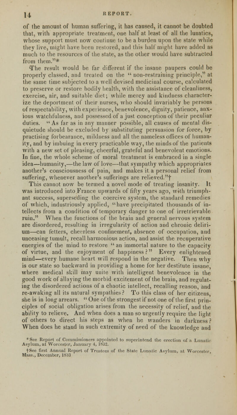 H of the amount of human suffering, it has caused, it cannot be. doubted that, with appropriate treatment, one half at least of all the lunatics, whose support must now continue to be a burden upon the state while they live, might have been restored, and this half might have added as much to the resources of the state, as the other would have subtracted from them.* The result would be far different if the insane paupers could be properly classed, and treated on the  non-restraining principle, at the same time subjected to a well devised medicinal course, calculated to preserve or restore bodily health, with the assistance of cleanliness, exercise, air, and suitable diet; while mercy and kindness character- ize the deportment of their nurses, who should invariably be persons of respectability, with expeiience, benevolence, dignity, patience, anx- ious watchfulness, ami possessed of a just conception of their peculiar duties. u As far as in any manner possible, all causes of mental dis- quietude should be excluded by substituting persuasion for force, by practising forbearance, mildness and all the nameless offices of human- ity, and by imbuing in every practicable way, the minds of the patients with a new set of pleasing, cheerful, grateful and benevolent emotions. In fine, the whole scheme of moral treatment is embraced in a single idea—humanity,—the law of love—that sympathy which appropriates another's consciousness of pain, and makes it a personal relief from suffering, whenever another's sufferings are relieved.! This cannot now be termed a novel mode of treating insanity. It was introduced into France upwards of fifty years ago, with triumph- ant success, superseding the coercive system, the standard remedies of which, industriously applied, have precipitated thousands of in- tellects from a condition of temporary danger to one of irretrievable ruin. When the functions of the brain and general nervous system are disordered, resulting in irregularity of action and chronic deliri- um—can fetters, cheerless confinement, absence of occupation, and unceasing tumult, recall harmonious action, and assist the recuperative energies of the mind to restore  an immortal nature to the capacity of virtue, and the enjoyment of happiness? Every enlightened mind—every humane heart will respond in the negative. Then why is our state so backward in providing a home for her destitute insane, where medical skill may unite with intelligent benevolence in the good work of allaying the morbid excitement of the brain, and regulat- ing the disordered actions of a chaotic intellect, recalling reason, and re-awaking all its natural sympathies? To this class of her citizens, she is in long arrears. One of the strongest if not one of the first prin- ciples of social obligation arises from the necessity of relief, and the ability to relieve. And when does a man so urgently require the lHit of others to direct his steps as when he wanders in darkness ? When does he stand in such extremity of need of the knowledge and *See Report of Commissioners appointed to superintend the erection of a Lunatic Asylum, at Worcester, January 4, 1832. tSee first Annual Report of Trustees of the State Lunatic Asylum, at Won, Mass., December, 1833