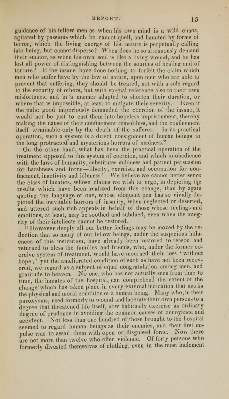 guidance of his fellow men as when his own mind is a wild chaos, agitated by passions which he cannot quell, and haunted by forms of terror, which the living energy of his nature is perpetually calling into being, but cannot disperse? When does he so strenuously demand their succor, as when his own soul is like a living wound, and he has lost all power of distinguishing between the sources of healing and of torture? 11 the insane have done nothing to forfeit the claim which men who sutler have by the law of nature, upon men who are able to prevent that suffering, they should be treated, not with a sole regard to the security of others, but with special reference also to their own misfortunes, and in a manner adapted to shorten their duration, or where that is impossible, at least to mitigate their severity. Even if the pulic good imperiously demanded the coercion of the insane, it would not be just to cast them into hopeless imprisonment, thereby making the cause of their confinement remediless, and the confinement itself terminable only by the death of the sufferer. In its practical operation, such a system is a direct consignment of human beings to the long protracted and mysterious horrors of madness. On the other hand, what has been the practical operation of the treatment opposed to this system of coercion, and which in obedience with the laws of humanity, substitutes mildness and patient persuasion for harshness and force—liberty, exercise, and occupation for con- finement, inactivity and idleness? We believe we cannot better serve the class of lunatics, whose claims we w;ish to urge, in depicting tlje results which have been realized from this change, than by again quoting the language of one, whose eloquent pen has so vividly de- picted the inevitable horrors of insanity, when neglected or deserted, and uttered such rich appeals in behalf of those whose feelings and emotions, at least, may be soothed and subdued, even when the integ- rity of their intellects cannot be restored.  Howrever deeply all our better feelings may be moved by the re- flection that so many of our fellow beings, under the auspicious influ- ences of this institution, have already been restored to reason and returned to bless the families and friends, who, under the former co- ercive system of treatment, would have mourned their loss ' without hope;' yet the ameliorated condition of such as have not been recov- ered, we regard as a subject of equal congratulation among men, and gratitude to heaven. No one, who has not actually seen from time to time, the inmates of the hospital, can comprehend the extent of the change which has taken place in every external indication that marks the physical and moral condition of a human being. Many who, in their paroxysms, used formerly to wound and lacerate their own persons to a degree that threatened life itself, now habitually exercise an ordinary degree of prudence in avoiding the common causes of annoyance and accident. Not less than one hundred of those brought to the hospital seemed to regard human beings as their enemies, and their first im- pulse was to assail them with open or disguised force. Now there are not more than twelve who offer violence. Of forty persons who formerly divested themselves of clothing, even in the most inclement