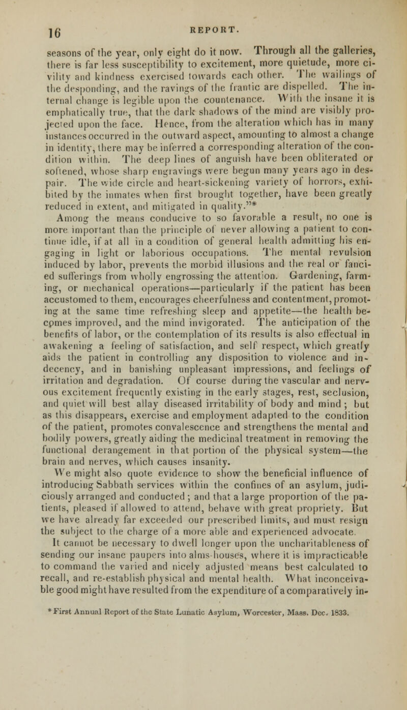 seasons of the year, only eight do it now. Through all the galleries, there is far less susceptibility to excitement, more quietude, more ci- vility and kindness exercised towards each Other. The wailings of the desponding, and the ravings of the frantic are dispelled. The in- ternal change is legible upon The countenance. With the insane ii is emphatically true, that the dark shadows of the mind are visibly pro- jected upon the face. Hence, from the alteration which has in many instances occurred in the outward aspect, amounting to almost a change in identity, there may be inferred a corresponding alteration of the con- dition within. The deep lines of anguish have been obliterated or softened, whose sharp engravings were begun many years ago in des- pair. The wide circle and heart-sickening variety of honors, exhi- bited by the inmates when first brought together, have been greatly reduced in extent, and mitigated in quality.* Among the means conducive to so favorable a result, no one is more important than the principle of never allowing a patient to con- tinue idle, if at all in a condition of general health admitting his en- gaging in light or laborious occupations. The mental revulsion induced by labor, prevents the morbid illusions and the real or fanci- ed sufferings from wholly engrossing the attention. Gardening, farm- ing, or mechanical operations—particularly if the patient has been accustomed to them, encourages cheerfulness and contentment, promot- ing at the same time refreshing sleep and appetite—the health be- cpmes improved, and the mind invigorated. The anticipation of the benefits of labor, or the contemplation of its results is also effectual in awakening a feeling of satisfaction, and self respect, which greatly aids the patient in controlling any disposition to violence and in- decency, and in banishing unpleasant impressions, and feelings of irritation and degradation. Of course during the vascular and nerv- ous excitement frequently existing in the early stages, rest, seclusion, and quiet will best allay diseased irritability of body and mind ; but as this disappears, exercise and employment adapted to the condition of the patient, promotes convalescence and strengthens the mental and bodily powers, greatly aiding the medicinal treatment in removing the functional derangement in that portion of the physical system—the brain and nerves, which causes insanity. We might also quote evidence to show the beneficial influence of introducing Sabbath services within the confines of an asylum, judi- ciously arranged and conducted ; and that a large proportion of the pa- tients, pleased if allowed to attend, behave with great propriety. But we have already far exceeded our prescribed limits, and must resign the subject to the charge of a more able and experienced advocate. It cannot be necessary to dwell longer upon the uncharitableness of sending our insane paupers into alms houses, where it is impracticable to command the varied and nicely adjusted means best calculated to recall, and re-establish physical and mental health. What inconceiva- ble good might have resulted from the expenditure of a comparatively in- * First Annual Report of the State Lunatic Asylum, Worcester, Mass. Dec. 1833.