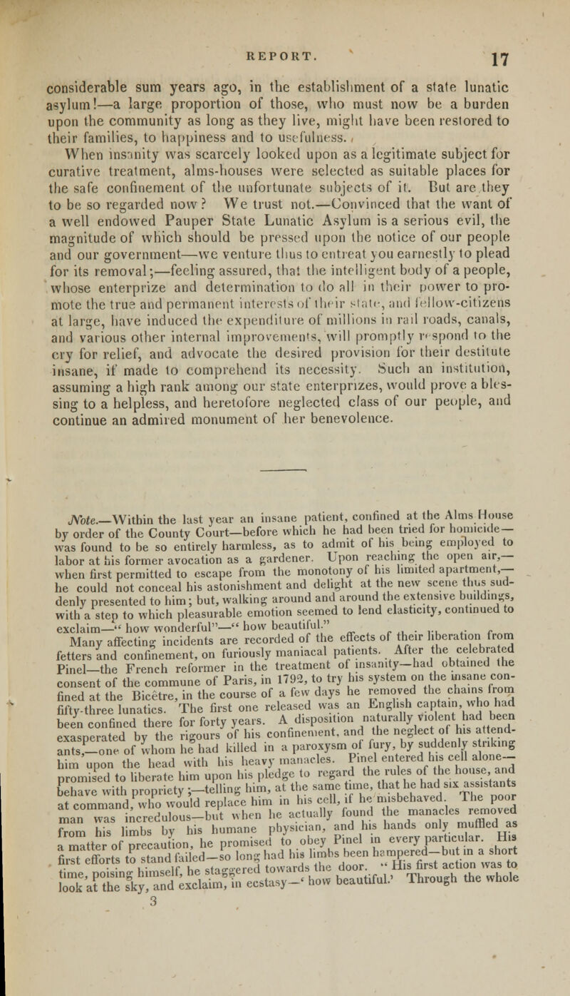 REPORT. |Jf considerable sum years ago, in the establishment of a state lunatic asylum!—a large proportion of those, who must now be a burden upon the community as long as they live, might have been restored to their families, to happiness and to usefulness. - When insanity was scarcely looked upon as a legitimate subject for curative treatment, alms-houses were selected as suitable places for the safe confinement of the unfortunate subjects of it. But are they to be so regarded now ? We trust not.—Convinced that the want of a well endowed Pauper State Lunatic Asylum is a serious evil, the magnitude of which should be pressed upon the notice of our people and our government—we venture thus to entreat you earnestly to plead for its removal;—feeling assured, that the intelligent body of a people, whose enterprize and determination to do all in their power to pro- mote the true and permanent interest's of their state, and fellow-citizens at large, have induced the expenditure of millions in rad roads, canals, and various other internal improvements, will promptly respond to the cry for relief, and advocate the desired provision for their destitute insane, if made 1o comprehend its necessity. Such an institution, assuming a high rank among our state enterpnzes, would prove a bles- sing to a helpless, and heretofore neglected class of our people, and continue an admired monument of her benevolence. JVote—Witbin the last year an insane patient, confined at the Alms House by order of the County Court—before which he had heen tried for homicide— was found to be so entirely harmless, as to admit of his being employed to labor at his former avocation as a gardener. Upon reaching the open air,— when first permitted to escape from the monotony of his limited apartment,— he could not conceal his astonishment and delight at the new scene thus sud- denly presented to him; but, walking around and around the extensive buildings, with a step to which pleasurable emotion seemed to lend elasticity, continued to exclaim— how wonderful— how beautiful. Many affecting incidents are recorded of the effects of heir liberation from fetters and confinement, on furiously maniacal patients. After the celebrated Pinel—the French reformer in the treatment of insanity—had obtained the consent of the commune of Paris, in 1792, to try his system on the vuane con- fined at the Bicetre, in the course of a few days he removed the chains from fifty-three lunatics. The first one released was an English captain who had been confined there for forty years. A disposition Rurally violent had been exasnerated bv the rigours of his confinement, and the neglect of his attend- antsf-lotofwhom he had killed in a paroxysm of fury by suddenly striking him upon the head with his heavy manacles. P.nel enteredb>» cell done- promised to liberate him upon his pledge to regard the rules of the house and Gave with propriety j-telling him, at the same time, that he had six assistant at command who would replace him in his cell, if he misbehaved The poor man was incredulous-but when he actually found he manacles removed from his limbs by his humane physician, and his hands only muffled as a matter ofprecaution, he promised to obey P.nel in every particular. His MuSSSSt^U^ long had ^Bf-JS^E^^'JlK • • u;.^c»if he- stio-o-pred towards the door. iiis nrst action was to &.IZS^i3(Bra^ I- beauUfu..' Through the whde 3
