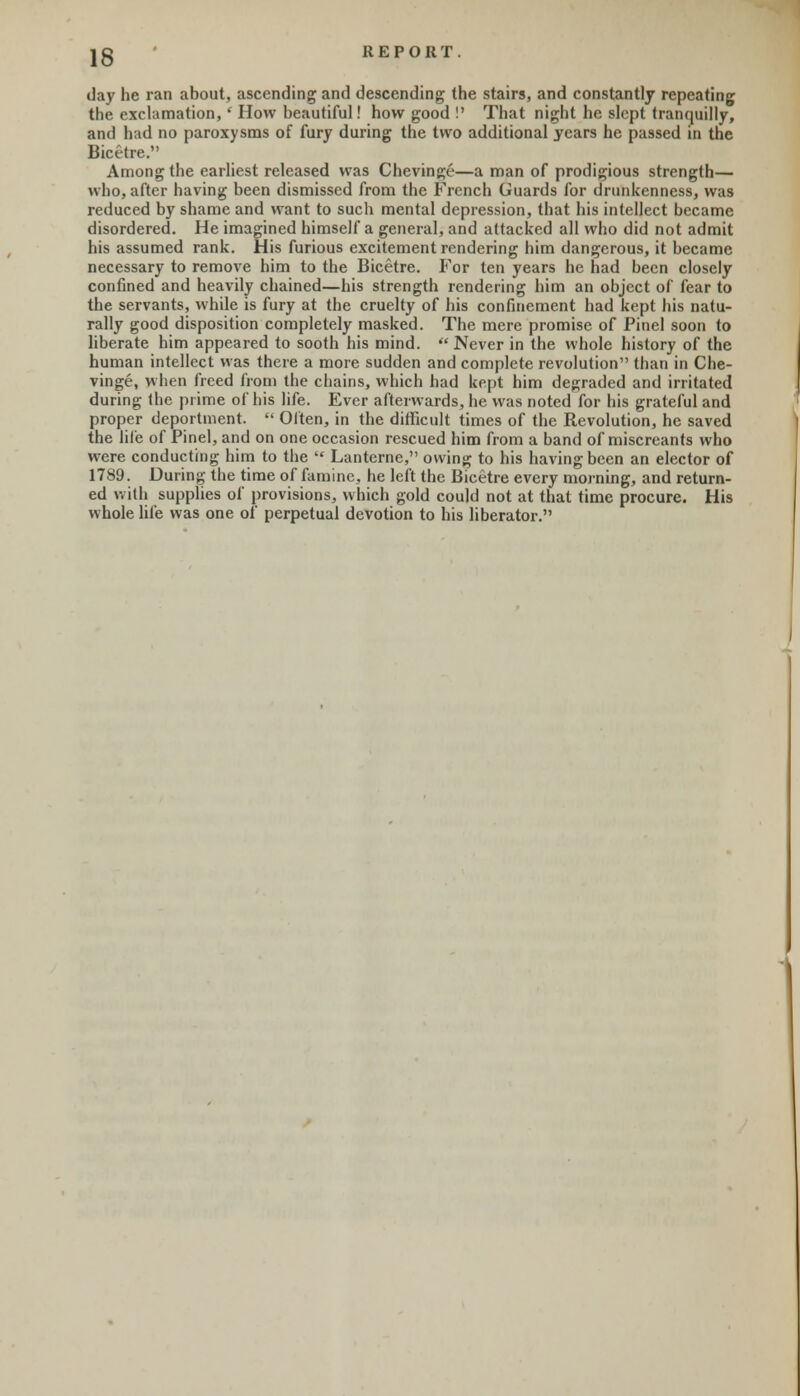 day he ran about, ascending and descending the stairs, and constantly repeating the exclamation, • How beautiful! how good !' That night he slept tranquilly, and had no paroxysms of fury during the two additional years he passed in the Bicetre. Among the earliest released was Chevinge—a man of prodigious strength— who, after having been dismissed from the French Guards for drunkenness, was reduced by shame and want to such mental depression, that his intellect became disordered. He imagined himself a general, and attacked all who did not admit his assumed rank. His furious excitement rendering him dangerous, it became necessary to remove him to the Bicetre. For ten years he had been closely confined and heavily chained—his strength rendering him an object of fear to the servants, while is fury at the cruelty of his confinement had kept his natu- rally good disposition completely masked. The mere promise of Pinel soon to liberate him appeared to sooth his mind.  Never in the whole history of the human intellect was there a more sudden and complete revolution than in Che- vinge, when freed from the chains, which had kept him degraded and irritated during the prime of his life. Ever afterwards, he was noted for his grateful and proper deportment.  Often, in the difficult times of the Revolution, he saved the life of Pinel, and on one occasion rescued him from a band of miscreants who were conducting him to the  Lanterne, owing to his having been an elector of 1789. During the time of famine, he left the Bicetre every morning, and return- ed with supplies of provisions, which gold could not at that time procure. His whole life was one of perpetual devotion to his liberator.