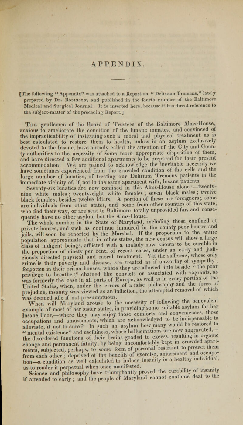APPENDIX [The following  Appendix was attached to a Report on  Delirium Tremens, lately prepared by Dr. Robinson, and published in the fourth number of the Baltimore Medical and Surgical Journal. It is inserted here, because it has direct reference to the subject-matter of the preceding- Report.] The gentlemen of the Board of Trustees of the Baltimore Aims-House, anxious to ameliorate the condition of the lunatic inmates, and convinced of the impracticability of instituting such a moral and physical treatment as is best calculated to restore them to health, unless in an asylum exclusively devoted to the Insane, have already called the attention of the City and Coun- ty authorities to the necessity of some more appropriate disposition of them, and have directed a few additional apartments to be prepared for their present accommodation. We are pained to acknowledge the inevitable necessity we have sometimes experienced from the crowded condition of the cells and the large number of lunatics, of treating our Delirium Tremens patients in the immediate vicinity of, if not in the same apartment with, Insane patients. Seventy-six lunatics aVe now confined in this Aims-House alone :—twenty- nine white males ; twenty-eight white females ; seven black males ; twelve black females, besides twelve idiats. A portion of these are foreigners; some are individuals from other states, and some from other counties of this state, who find their way, or are sent to Baltimore totally unprovided for, and conse- quently have no other asylum but the Aims-House. The whole number in the State of Maryland, including those confined at private houses, and such as continue immured in the county poor houses and jails, will soon be reported by the Marshal. If the proportion to the entire population approximate that in other states, the new census will show a large class of indigent beings, afflicted with a malady now known to be curable in the proportion of ninety per cent, of recent cases, under an early and judi- ciously directed physical and moral treatment. Yet the sufferers, whose only crime is their poverty and disease, are treated as if unworthy of sympathy; forgotten in their prison-houses, where they are allowed little beside  the poor privilege to breathe ; chained like convicts or associated with vagrants, as was formerly the case in all parts of Europe, as well as in every portion ot the United States, when, under the errors of a false philosophy and the iorce ol prejudice, insanity was viewed as an infliction, the attempted removal of which was deemed idle if not presumptuous. . When will Maryland arouse to the necessity of following the benevolent example of most of her sister states, in providing some suitable asylum lor her Insane Poor,-where they may enjoy those comforts and conveniences those occupations and amusements, which are acknowledged to be indispensable to alleviate, if not to cure? In such an asylum how many would be restored to « mental existence and usefulness, whose hallucinations are now aggravated,— the disordered functions of their brains goaded to excess, resulting in organic change and permanent fatuity, by being uncomfortably kept in crowded apart- ments, subjected, perhaps, to some form of personal restraint to protect them from each other ; deprived of the benefits of exercise, amusement and occupa- tion-a condition as well calculated to induce insanity in a healthy individual. as to render it perpetual when once manifested. . . Science and philosophy have triumphantly proved the curability of insanity if attended to early ; and the people of Maryland cannot cont.nue deal to the