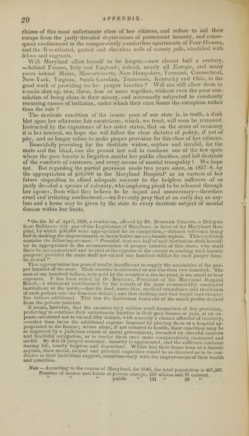 OQ APPENDIX. claims of (his most unfortunate class of hrr citizens, and refuse to aid their escape from the justly dreaded deprivations of permanent insanity, and conse- quent confinement in the comparatively comfortless apartments of Poor-Houses, and the ill-ventilated, grated and cheerless cells of county jails, identified with felons and \ agrants. Will Maryland allow herself to be longer,—now almost half a century, —behind France, Italy and Rnglend; indeed, nearly all Europe, and many years behind Maine, Massachusetts, New-Hampshire, Vermont, Connecticut, New-York, Virginia, SSoulh Carolina, Tennessee, Kentucky and Ohio, in the good work of providing lor lav pauper lunatics ? Will she still allow them to r main shut up, two, three, lour or more together, without even the poof con- solation of being alone in their misery, and necessarily subjected to constantly recurring causes7 of irritation, under which their cure forms the exception rather than the rule ? The destitute condition of the insane poor of our state is, in truth, a dirk blot upon her otherwise fair escutcheon, which, we trust, will soon he removed. Instructed by the experience of her sister states, that on the score of economy it is her interest, we hope she will follow the clear dictates of policy, if not ol pity, and no longer refuse to make proper provision for this class of her citizens. Bountifully providing for the destitute widow, orphan and invalid, for the mute and the blind, can she permit her soil to continue one of the lew spot-, where the poor lunatie is forgotten amidst her puhlie charities, and lefl destitute of the comforts of existence, and every means of mental tranquility ! We hope not. But regarding the partial provision made two years since, in 1837-8. by the appropriation of $.30,000 to the Maryland Hospital* as an earnest of her future disposition to afford adequate succour to the helpless sufferers of so justly dreaded a species of calamity, who imploring plead to be released through her agency, from what the) believe to be unjust and unnecessary—therefore cruel and irritating confinement,—we fervently pray that at an early day an asy- lum and a home may be given by the state to every destitute subject of mental disease within her limits. * On the 3d of April, 1S39, ;i resolution, offered by Dr. Stephen Collins, a Delegate from Baltimore city passed the Legislature of Maryland, in favor of the Maryland Bos- Eital, by which ©30,000 were appropriated for its completion,—distinct reference being ad in making the improvements, to its exclusive use as a lunatic asylum. This r< solution contains me following clhusefl:  Provided, that ore half of .said institution shall h ter be appropriated to the accommodation ot pauper lunatics of this state, who shall there be accommodated and treated at the cxpi ase ol the county so sending such lu paupers; provided the same shall not exceed one hundred dollars lor each pauper luna- tic BO sent. This appropriation has proved totally insufficient to supply the necessities of the pau- per lunatics of the state. Theirnun I it not less than two hundred. The sum of one hundred dollars, to be paid by the counties to the hospital, is too small ti expenses. O has been Dr. Stecabt, President ol the Maryland H Board,- a statement corroborated by the reports of the most economically cond institutions at the north,—that the food, nurse-hire, medical attendance and ot each patient cosi one hundred dollar-; and that clothing and fuel would cost twenty- five dollars additional. This loss the. institution bears out of the small prohts d from the private patients. It seems, however, that the counties very seldom avail themselves of this provision, preferring to continue their unfortunate lunatics in their poor-houses or jails, at pensc calculated not to exceed fifty dollars, with scarcely a chance afforded of recovery, —rather than incur the additional expense imposed by placing them at a hospital ap- propriated to the Insane; wl.ero alone, if not restored to health, their condition n so improved by a judicious course of moral government, seconded by cheerful e and Healthful occupation, as to render them once more comparatively contented and useful. By this ill-judged economy, insanity i< aggravated, and the- sullercrs continue during life, totally helpless and dependant. \\ Kilst had their home been at a lunatic asylum, their moral, mental and physical capacities would be so directed as to I ducive to their individual support, simultaneously with the improvement ot their health and condition. Note- According to the census of .Maryland, for 1840, the total population is 407,507. iN umber of Insane and Idiots at private charge, 209 white* and 97 colored, public  131 •• 39 