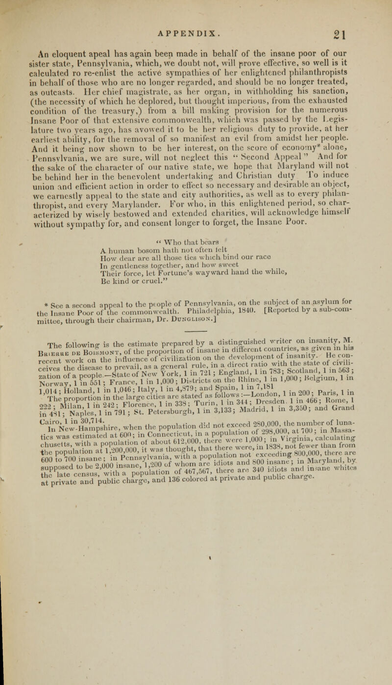 APPENDIX. 2\ An eloquent apeal has again been made in behalf of the insane poor of our sister state, Pennsylvania, which, we doubt not, will prove effective, so well is it calculated ro re-enlist the active sympathies of her enlightened philanthropists in behalf of those who are no longer regarded, and should be no longer treated, as outcasts. Her chief magistrate, as her organ, in withholding his sanction, (the necessity of which he deplored, but thought imperious, from the exhausted condition of the treasury,) from a bill making provision for the numerous Insane Poor of that extensive commonwealth, which was passed by the Legis- lature two years ago, has avowed it to be her religious duty to provide, at her earliest ability, for the removal of so manifest an evil from amidst her people. And it being now shown to be her interest, on the score of economy* alone, Pennsylvania, we are sure, will not neglect this  Second Appeal  And for the sake of the character of our native state, we hope that Maryland will not be behind her in the benevolent undertaking and Christian duty To induce union and efficient action in order to effect so necessary and desirable an object, we earnestly appeal to the state and city authorities, as well as to every philan- thropist, and every Mary lander. For who, in this enlightened period, so char- acterized by wisely bestowed and extended charities, will acknowledge himself without sympathy for, and consent longer to forget, the Insane Poor.  Who that bears A human bosom hath not often felt How dear are all those tics which bind our race In gentleness together, and how sweet Their force, let Fortune's wayward hand the while, Be kind or cruel. * See a second appeal to the p« ople of Pennsylvania, on the subject of an asylum for the Insane Poor of the commonwealth. Philadelphia, 1841). [Reported by a sub-com- mittee, through their chairman, Dr. Dunglison.] The following is the estimate prepared by a distinguished writer on insanity, M. BrTeriiet BO.SMONT, of the proportion of insane in different countries, as given m his recent work on the influence of civilization on the development °f insanity Heron- • . -, s the disease to prevail, as a general rule in a direct ratio with the state of civil.- I- <•„ ~„.^t„ sTtntfof New York 1 in 721 ; Lngland, 1 in 7H3 Scotland, i in oocs, ^$\fflnrf^.iu&£^ 4 ™%>h? 1'on0; 1<olsi'un'' m 1,014; Holland, 1 in 1,046; Italy, 1 in 4,S79; and Spain, 1 in 7,181 L4S1; Naples, 1 in 791; St. Petersburg!., 1 in 3,133; Madrid, 1 in 3,3o0; and Grand ^Ve-Hampshire, when the population did not exceedy^^n-; tics was estimated at 600; in Connecticutin a popuhi on ^^^^^cX^ Chusetts with a population of ^^^^Z^Sta'A «S fewer than iro,n