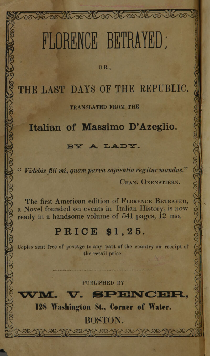 FLORENCE BETRAYED; w Italian of Massimo D'Azeglio. w y'' OR, THE LAST DAYS OF THE REPUBLIC. TRANSLATED FROM THE BY .A. TaJ±.JD^T. Videbis fill mi, quam parva sapientia fegitur mundus.'' ^ l[. Chax. Oxexstierx. |S The first American edition of Florexce Betrayed, &S a Novel founded on events in Italian History, is now d ready in a handsome volume of 541 pages, 12 mo. J vs PRICE $1,25. »pt oi O) Copies sent free of postage to any part of the country on rece ■.\ the retail pric ^ i ^ PUBLISHED BY \ | X^M:. V. SPE3NCBR, 128 Washington St., Corner of Water. BOSTON.