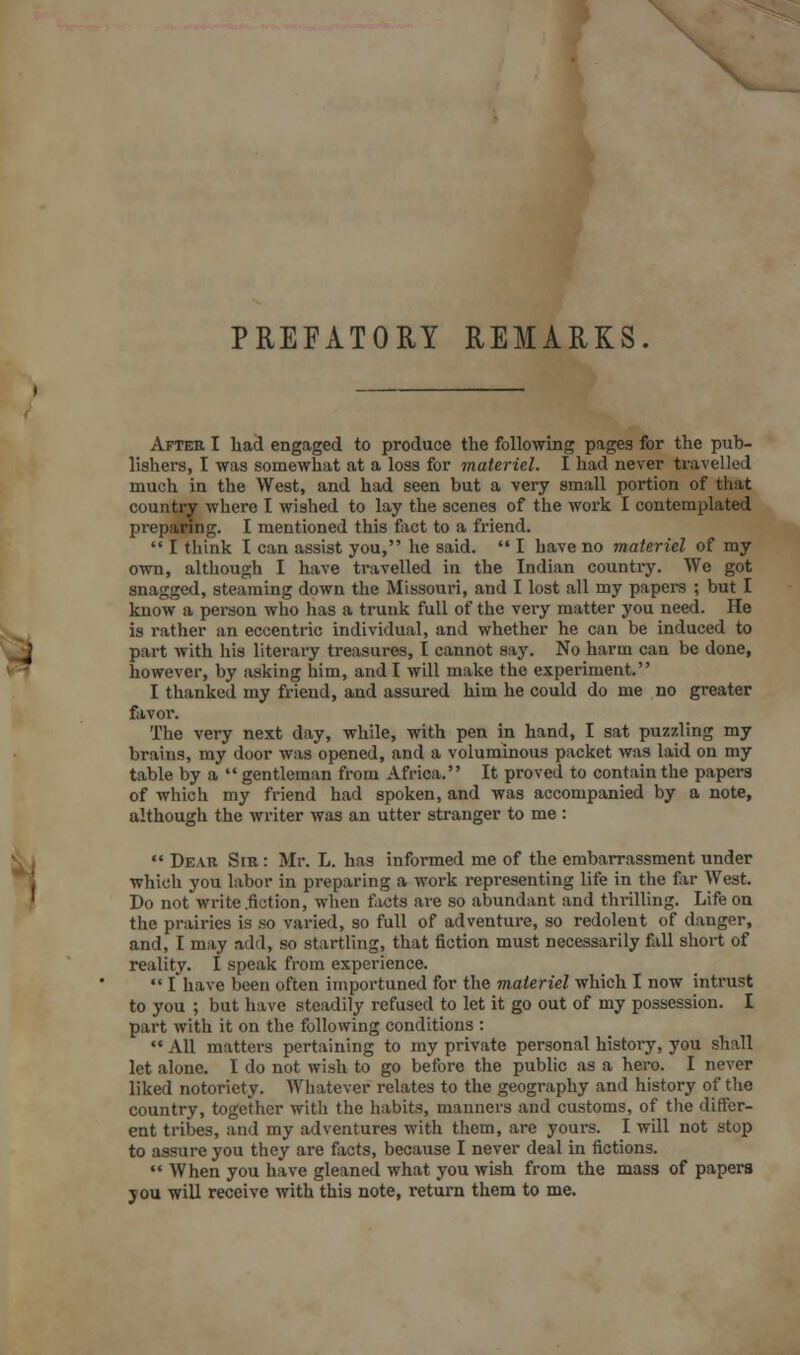 PREFATORY REMARKS After I had engaged to produce the following pages for the pub- lishers, I was somewhat at a loss for materiel. I had never travelled much in the West, and had seen but a very small portion of that country where I wished to lay the scenes of the work I contemplated preparing. I mentioned this fact to a friend.  I think I can assist you, he said.  I have no materiel of my own, although I have travelled in the Indian country. We got snagged, steaming down the Missouri, and I lost all my papers ; but I know a person who has a trunk full of the very matter you need. He is rather an eccentric individual, and whether he can be induced to part with his literary treasures, I cannot say. No harm can be done, however, by asking him, and I will make the experiment. I thanked my friend, and assured him he could do me no greater favor. The very next day, while, with pen in hand, I sat puzzling my brains, my door was opened, and a voluminous packet was laid on my table by a  gentleman from Africa. It proved to contain the papers of which my friend had spoken, and was accompanied by a note, although the writer was an utter stranger to me :  Dear Sir : Mr. L. has informed me of the embarrassment under which you labor in preparing a work representing life in the far West. Do not write .fiction, when facts are so abundant and thrilling. Life on the prairies is so varied, so full of adventure, so redolent of danger, and, I may add, so startling, that fiction must necessarily fall short of reality. I speak from experience.  I have been often importuned for the materiel which I now intrust to you ; but have steadily refused to let it go out of my possession. I part with it on the following conditions :  All matters pertaining to my private personal histoi-y, you shall let alone. I do not wish to go before the public as a hero. I never liked notoriety. Whatever relates to the geography and history of the country, together with the habits, manners and customs, of the differ- ent tribes, and my adventures with them, are yours. I will not stop to assure you they are facts, because I never deal in fictions.  When you have gleaned what you wish from the mass of papers jou will receive with this note, return them to me.