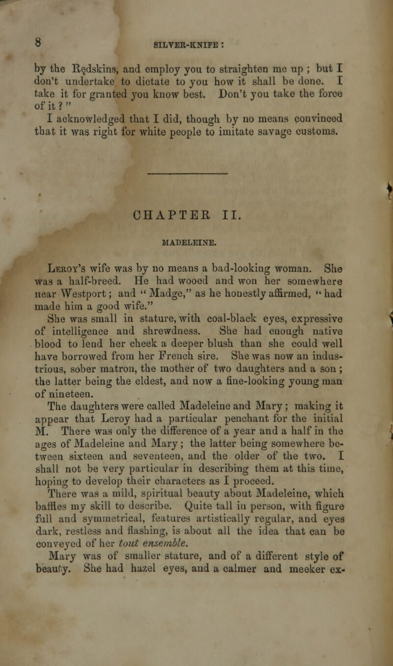 by the Redskins, and employ you to straighten me up ; but I don't undertake to dictate to you how it shall be done. I take it for granted you know best. Don't you take the force of it ?  I acknowledged that I did, though by no means convinoed that it was right for white people to imitate savage customs. CHAPTER II. MADELEINE. Leroy's wife was by no means a bad-looking woman. She was a half-breed. He had wooed and won her somewhere near Westport; and  Madge, as he honestly affirmed,  had made him a good wife. She was small in stature, with coal-black eyes, expressive of intelligence and shrewdness. She had enough native blood to lend her cheek a deeper blush than she could well have borrowed from her French sire. She was now an indus- trious, sober matron, the mother of two daughters and a son ; the latter being the eldest, and now a fine-looking young man of nineteen. The daughters were called Madeleine and Mary; making it appear that Leroy had a particular penchant for the initial M. There was only the difference of a year and a half in the ages of Madeleine and Mary; the latter being somewhere be- tween sixteen and seventeen, and the older of the two. I shall not be very particular in describing them at this time, hoping to develop their characters as I proceed. There was a mild, spiritual beauty about Madeleine, which baffles my skill to describe. Quite tall in person, with figure full and symmetrical, features artistically regular, and eyes dark, restless and flashing, is about all the idea that can be conveyed of her tout ensemble. Mary was of smaller stature, and of a different style of beauty. She had hazel eyes, and a calmer and meeker ex-