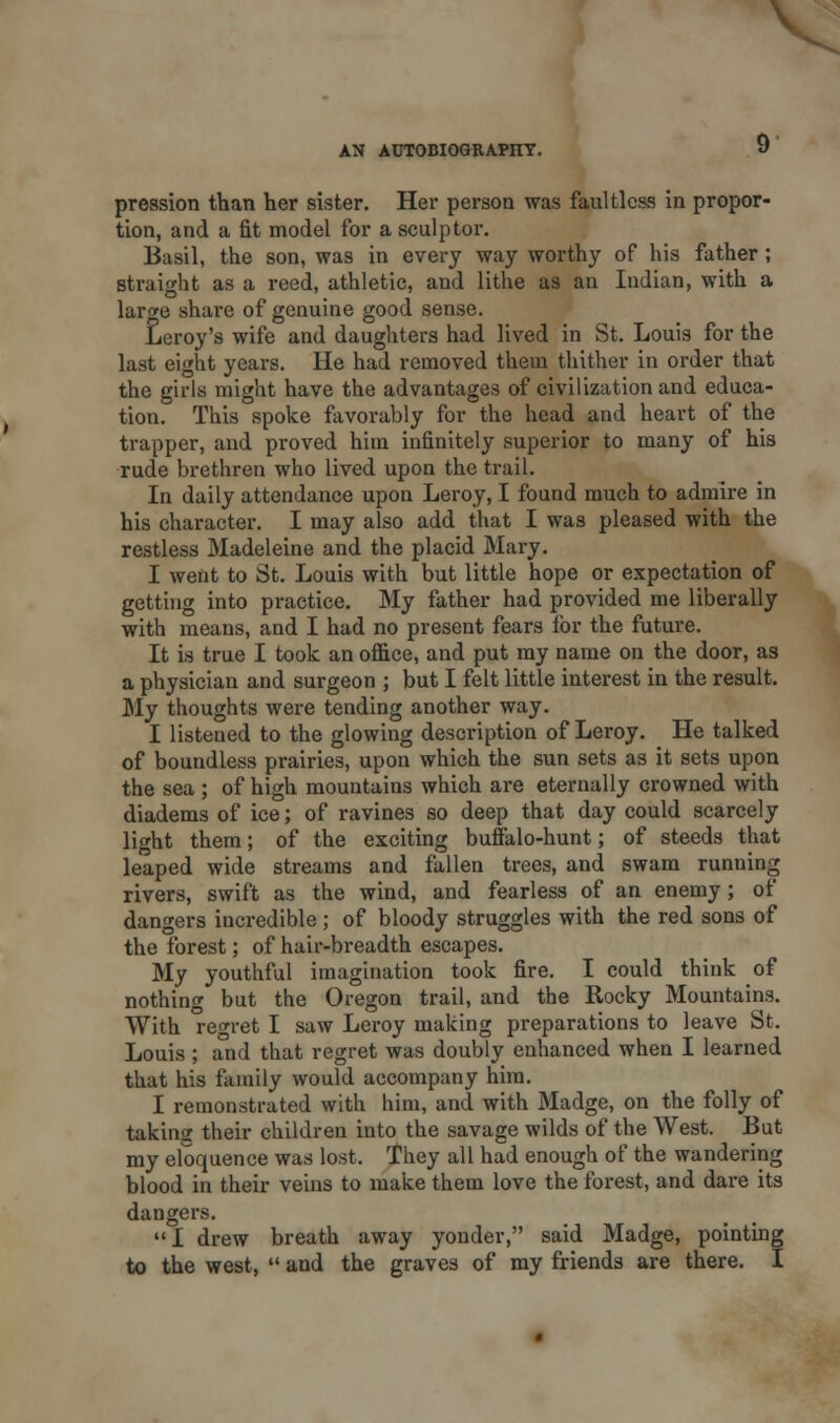 V AN AUTOBIOGRAPHY. 9 pression than her sister. Her person was faultless in propor- tion, and a fit model for a sculptor. Basil, the son, was in every way worthy of his father; straight as a reed, athletic, and lithe as an Indian, with a large share of genuine good sense. Leroy's wife and daughters had lived in St. Louis for the last eight years. He had removed them thither in order that the girls might have the advantages of civilization and educa- tion. This spoke favorably for the head and heart of the trapper, and proved him infinitely superior to many of his rude brethren who lived upon the trail. In daily attendance upon Leroy, I found much to admire in his character. I may also add that I was pleased with the restless Madeleine and the placid Mary. I went to St. Louis with but little hope or expectation of getting into practice. My father had provided me liberally with means, and I had no present fears for the future. It is true I took an office, and put my name on the door, as a physician and surgeon ; but I felt little interest in the result. My thoughts were tending another way. I listened to the glowing description of Leroy. He talked of boundless prairies, upon which the sun sets as it sets upon the sea ; of high mountains which are eternally crowned with diadems of ice; of ravines so deep that day could scarcely light them; of the exciting buffalo-hunt; of steeds that leaped wide streams and fallen trees, and swam running rivers, swift as the wind, and fearless of an enemy; of dangers incredible ; of bloody struggles with the red sons of the forest; of hair-breadth escapes. My youthful imagination took fire. I could think of nothing but the Oregon trail, and the Rocky Mountains. With regret I saw Leroy making preparations to leave St. Louis ; and that regret was doubly enhanced when I learned that his family would accompany him. I remonstrated with him, and with Madge, on the folly of taking their children into the savage wilds of the West. But my eloquence was lost. They all had enough of the wandering blood in their veins to make them love the forest, and dare its dangers. I drew breath away yonder, said Madge, pointing to the west,  and the graves of my friends are there. I