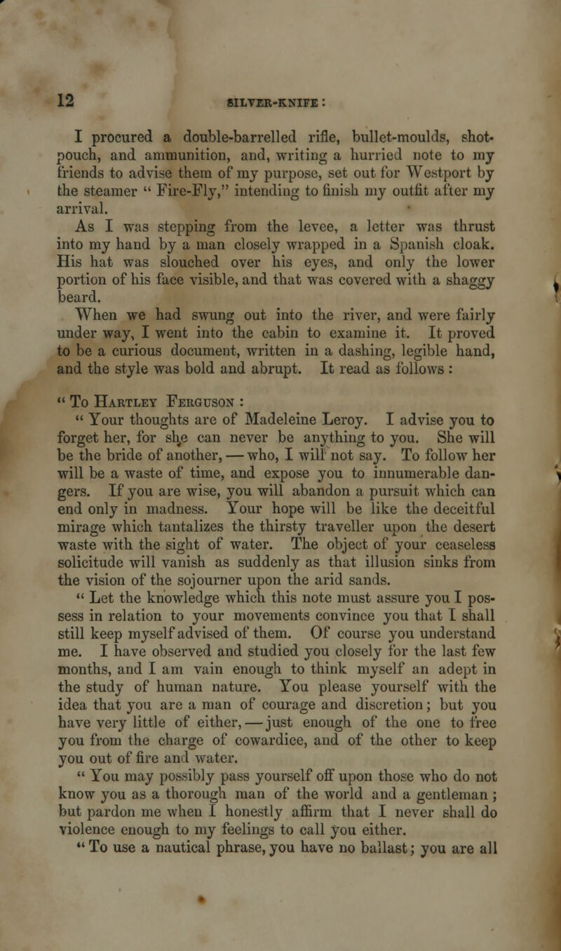 I procured a double-barrelled rifle, bullet-moulds, shot, pouch, and ammunition, and, writing a hurried note to my friends to advise them of my purpose, set out for Westport by the steamer  Fire-Fly, intending to finish my outfit after my arrival. As I -was stepping from the levee, a letter was thrust into my hand by a man closely wrapped in a Spanish cloak. His hat was slouched over his eyes, and only the lower portion of his face visible, and that was covered with a shaggy beard. When we had swung out into the river, and were fairly under way, I went into the cabin to examine it. It proved to be a curious document, written in a dashing, legible hand, and the style was bold and abrupt. It read as follows :  To Hartley Ferguson :  Your thoughts are of Madeleine Leroy. I advise you to forget her, for sl^e can never be anything to you. She will be the bride of another, — who, I will not say. To follow her will be a waste of time, and expose you to innumerable dan- gers. If you are wise, you will abandon a pursuit which can end only in madness. Your hope will be like the deceitful mirage which tantalizes the thirsty traveller upon the desert waste with the sight of water. The object of your ceaseless solicitude will vanish as suddenly as that illusion sinks from the vision of the sojourner upon the arid sands.  Let the knowledge which this note must assure you I pos- sess in relation to your movements convince you that I shall still keep myself advised of them. Of course you understand me. I have observed and studied you closely for the last few months, and I am vain enough to think myself an adept in the study of human nature. You please yourself with the idea that you are a man of courage and discretion; but you have very little of either,—just enough of the one to free you from the charge of cowardice, and of the other to keep you out of fire and water.  You may possibly pass yourself off upon those who do not know you as a thorough man of the world and a gentleman ; but pardon me when I honestly affirm that I never shall do violence enough to my feelings to call you either. To use a nautical phrase,you have no ballast; you are all