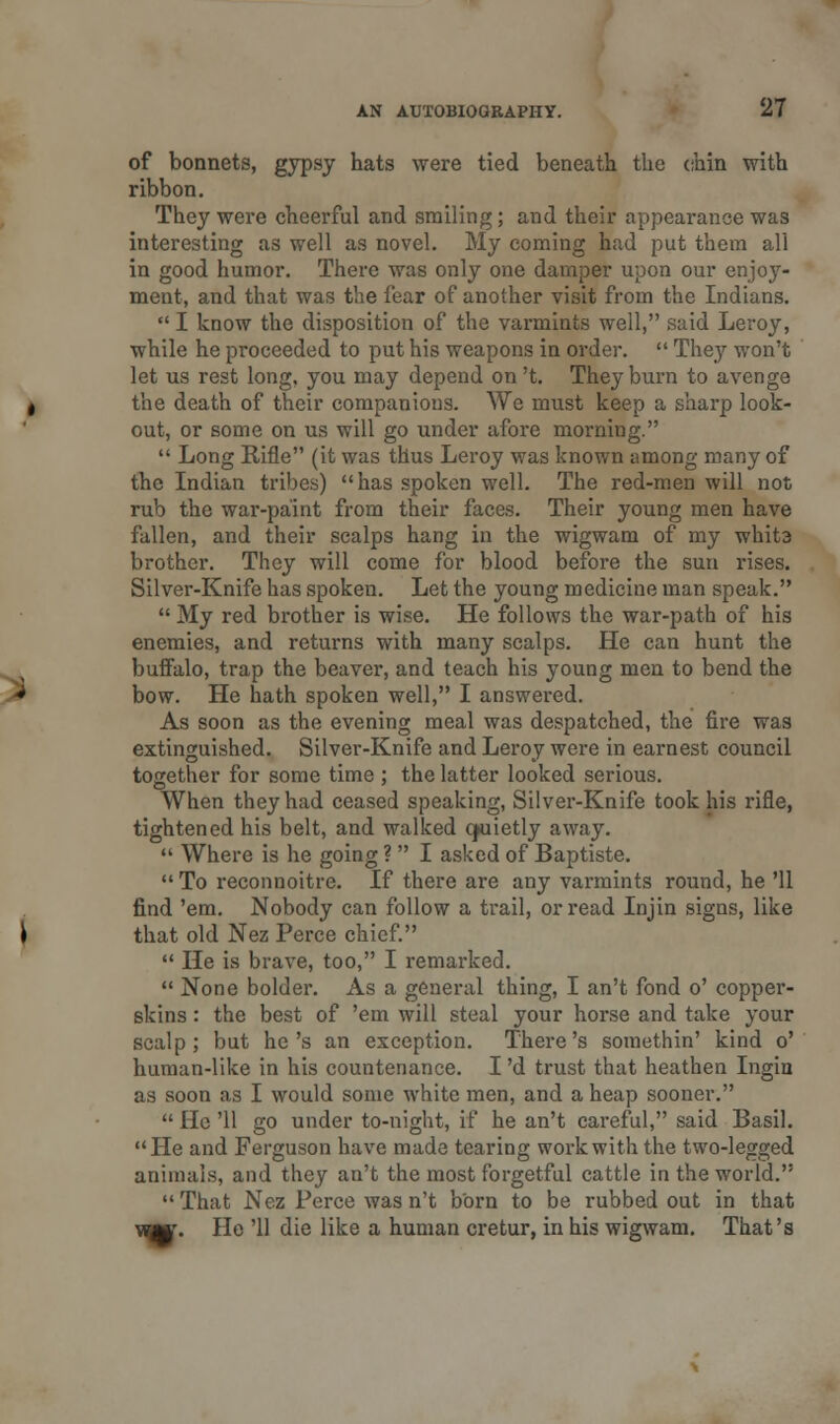 of bonnets, gypsy hats were tied beneath the chin with ribbon. They were cheerful and smiling; and their appearance was interesting as well as novel. My coming had put them all in good humor. There was only one damper upon our enjoy- ment, and that was the fear of another visit from the Indians.  I know the disposition of the varmints well, said Leroy, while he proceeded to put his weapons in order.  They won't let us rest long, you may depend on 't. They burn to avenge the death of their companions. We must keep a sharp look- out, or some on us will go under afore morning.  Long Rifle (it was thus Leroy was known among many of the Indian tribes) has spoken well. The red-men will not rub the war-paint from their faces. Their young men have fallen, and their scalps hang in the wigwam of my whit3 brother. They will come for blood before the sun rises. Silver-Knife has spoken. Let the young medicine man speak.  My red brother is wise. He follows the war-path of his enemies, and returns with many scalps. He can hunt the buffalo, trap the beaver, and teach his young men to bend the bow. He hath spoken well, I answered. As soon as the evening meal was despatched, the fire was extinguished. Silver-Knife and Leroy were in earnest council together for some time ; the latter looked serious. When they had ceased speaking, Silver-Knife took his rifle, tightened his belt, and walked cjuietly away.  Where is he going ?  I asked of Baptiste.  To reconnoitre. If there are any varmints round, he '11 find 'em. Nobody can follow a trail, or read Injin signs, like that old Nez Perce chief.  He is brave, too, I remarked.  None bolder. As a general thing, I an't fond o' copper- skins : the best of 'em will steal your horse and take your scalp; but he's an exception. There's somethin' kind o' human-like in his countenance. I 'd trust that heathen Ingin as soon as I would some white men, and a heap sooner.  He '11 go under to-night, if he an't careful, said Basil. He and Ferguson have made tearing work with the two-legged animals, and they an't the most forgetful cattle in the world.  That Nez Perce was n't born to be rubbed out in that m. He '11 die like a human cretur, in his wigwam. That's