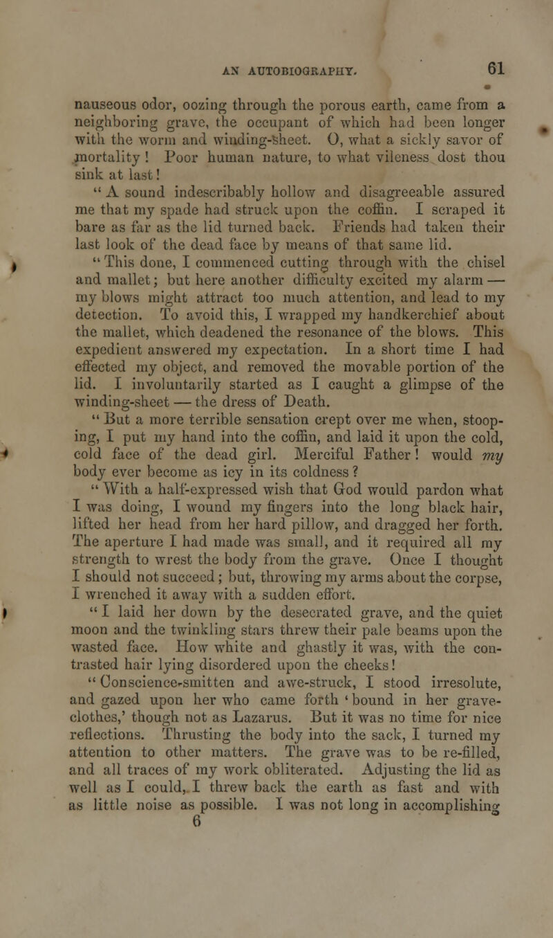 nauseous odor, oozing through the porous earth, came from a neighboring grave, the occupant of which had been longer with the worm and winding-Sheet. O, what a sickly savor of (mortality ! Poor human nature, to what vilcness dost thou sink at last!  A sound indescribably hollow and disagreeable assured me that my spade had struck upon the coffin. I scraped it bare as far as the lid turned back. Friends had taken their last look of the dead face by means of that same lid.  This done, I commenced cutting through with the chisel and mallet; but here another difficulty excited my alarm — my blows might attract too much attention, and lead to my detection. To avoid this, I wrapped my handkerchief about the mallet, which deadened the resonance of the blows. This expedient answered my expectation. In a short time I had effected my object, and removed the movable portion of the lid. I involuntarily started as I caught a glimpse of the winding-sheet — the dress of Death.  But a more terrible sensation crept over me when, stoop- ing, I put my hand into the coffin, and laid it upon the cold, cold face of the dead girl. Merciful Father! would my body ever become as icy in its coldness ?  With a halt-expressed wish that God would pardon what I was doing, I wound my ringers into the long black hair, lifted her head from her hard pillow, and dragged her forth. The aperture I had made was small, and it required all my strength to wrest the body from the grave. Once I thought I should not succeed; but, throwing my arms about the corpse, I wrenched it away with a sudden effort.  I laid her down by the desecrated grave, and the quiet moon and the twinkling stars threw their pale beams upon the wasted face. How white and ghastly it was, with the con- trasted hair lying disordered upon the cheeks!  Conscience-smitten and awe-struck, I stood irresolute, and gazed upon her who came forth ' bound in her grave- clothes,' though not as Lazarus. But it was no time for nice reflections. Thrusting the body into the sack, I turned my attention to other matters. The grave was to be re-filled, and all traces of my work obliterated. Adjusting the lid as well as I could, I threw back the earth as fast and with as little noise as possible. I was not long in accomplishing