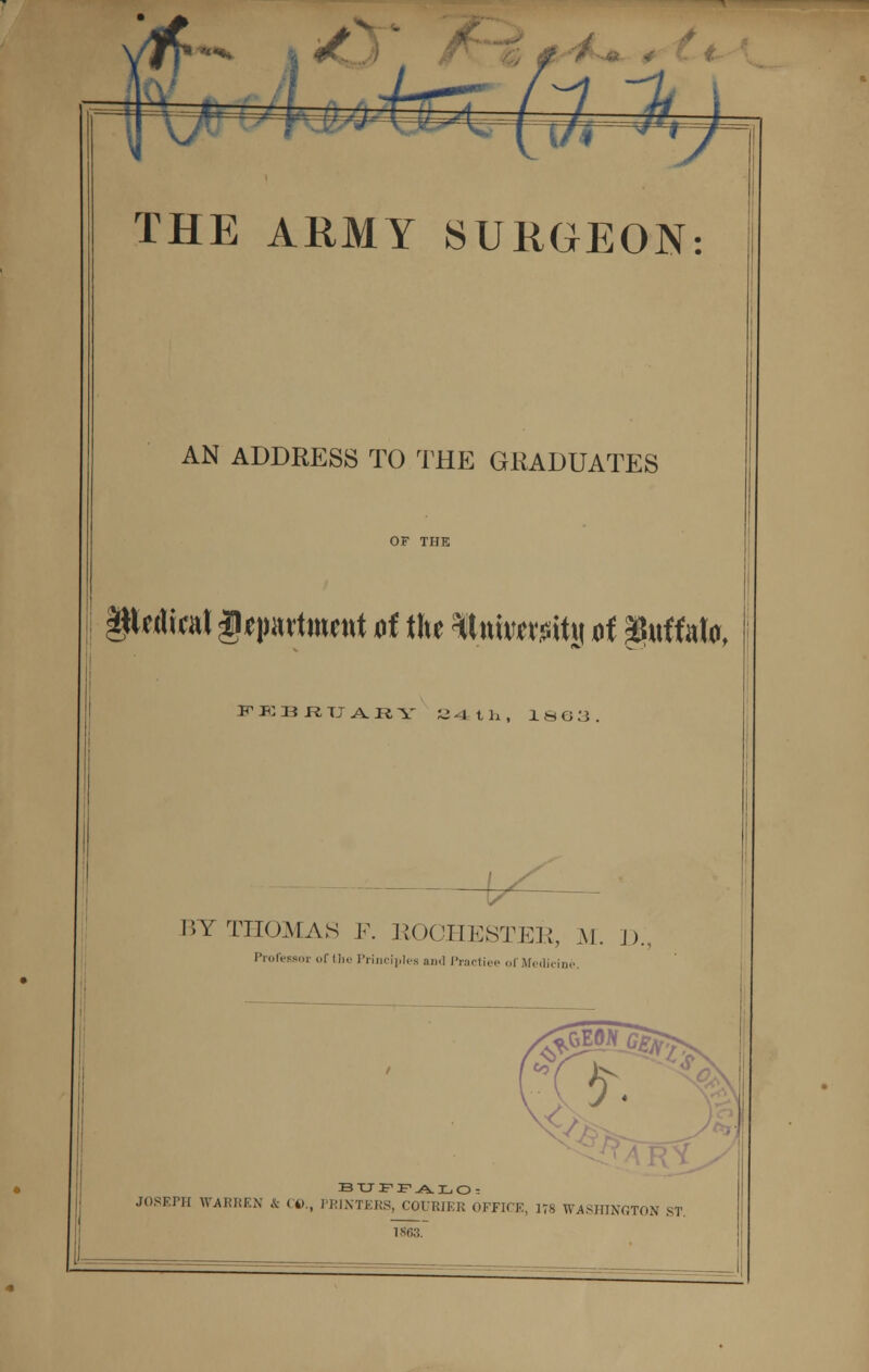 , THE ARMY SURGEON: AN ADDRESS TO THE GRADUATES §MiraJ U*partttWttt of the Initwitit of Buffalo, FEBRUARY 34 th, 1883. BY THOMAS F. ROCHESTER, M. ])., ProfeBSor of the Principles and Practiee of Medicine. BUFFALO. JOSEPH WARREN & (4)., PRINTERS, COURIER OFFICE, 178 WASHINGTON ST. 1S6.3.