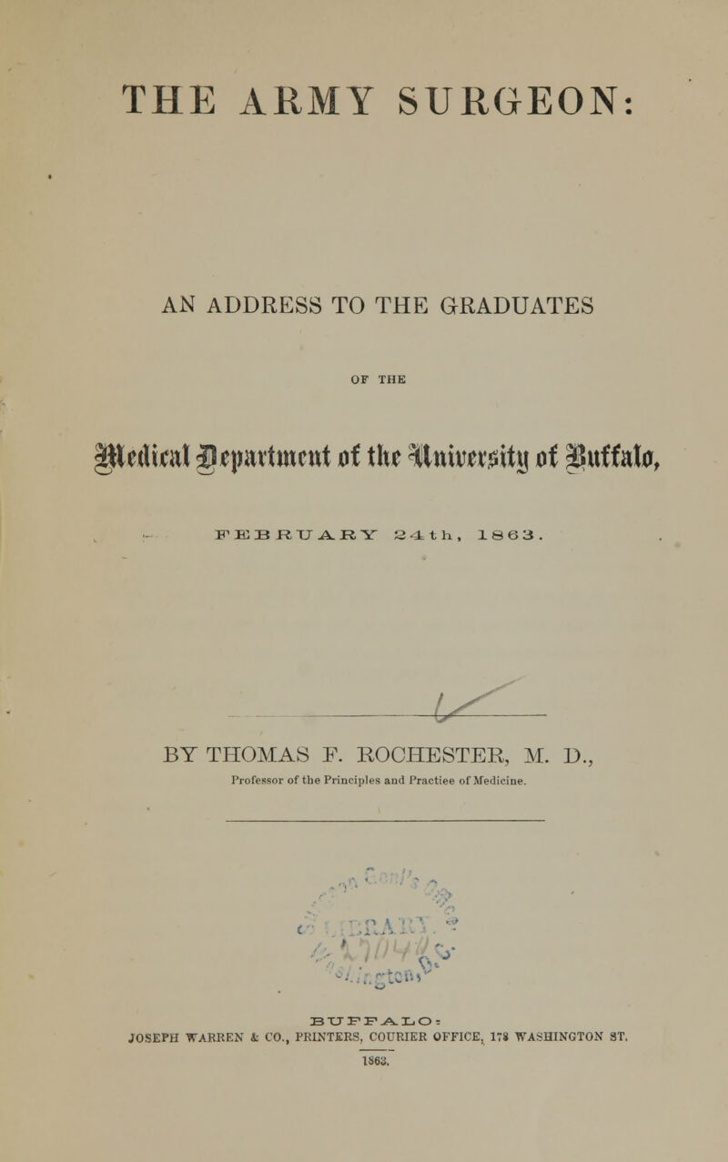 THE ARMY SURGEON: AN ADDRESS TO THE GRADUATES Petlial jlqmrtmcnt of the ^tttiwmtjj oi pJuffato, FEBRUARY 24th, 1863 i^ BY THOMAS F. ROCHESTER, M. D., Professor of the Principles and Practiee of Medicine. n I (■ - BUFFALO: JOSEPH WARREN 4: CO., PRINTERS, COURIER OFFICE, 178 WASHINGTON 3T. 1863.