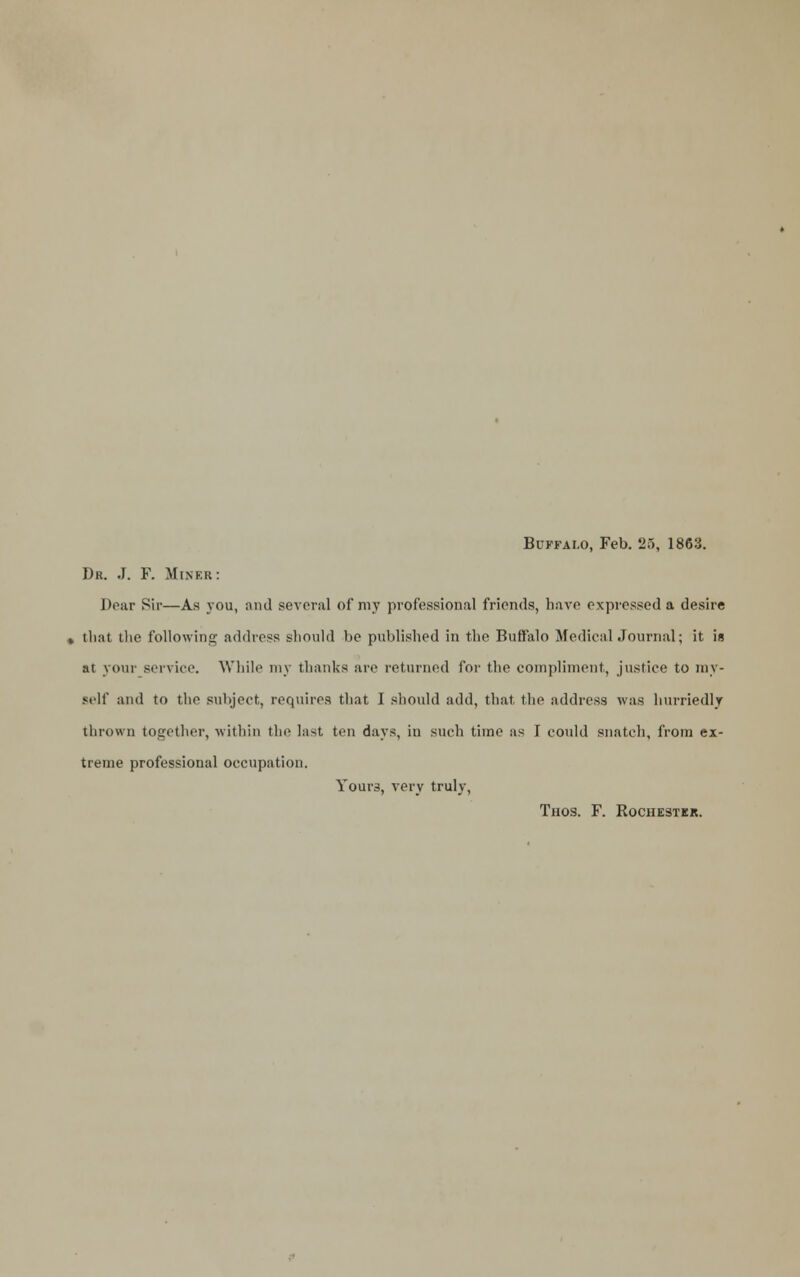 Buffalo, Feb. '25, 1863. Dr. J. F. Miner: Dear Sir—As you, and several of my professional friends, have expressed a desire , that the following address should be published in the Buffalo Medical Journal; it is at your service. While my thanks are returned for the compliment, justice to my- self and to the subject, requires that I should add, that, the address was hurriedly thrown together, within the last ten days, in such time as I could snatch, from ex- treme professional occupation. Your3, very truly, Thos. F. Rochester.