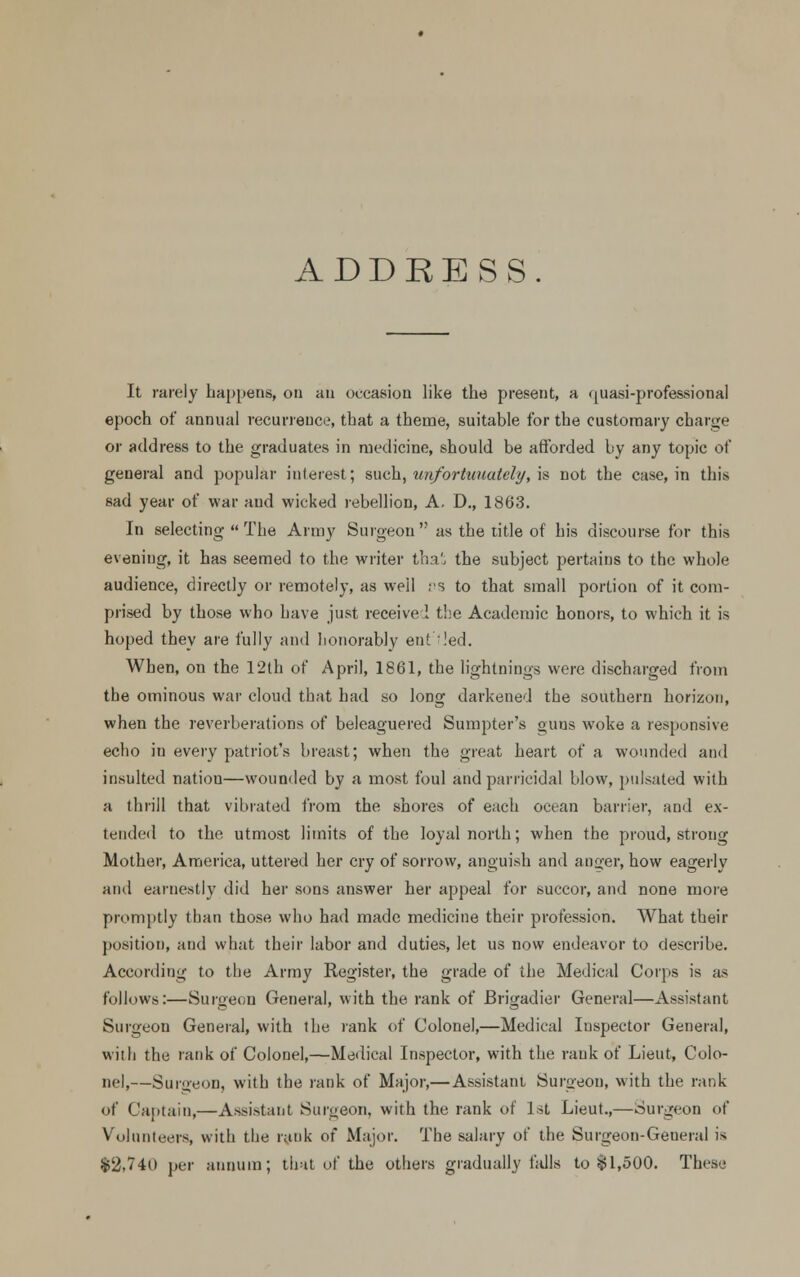 ADDRESS. It rarely happens, on an occasion like the present, a quasi-professional epoch of annual recurrence, that a theme, suitable for the customary charge or address to the graduates in medicine, should be afforded by any topic of general and popular interest; such, unfortunately, is not the case, in this sad year of war and wicked rebellion, A. D., 1863. In selecting  The Army Surgeon as the title of his discourse for this evening, it has seemed to the writer tha', the subject pertains to the whole audience, directly or remotely, as well ps to that small portion of it com- prised by those who have just receive! the Academic honors, to which it is hoped they are fully and honorably entiled. When, on the 12th of April, 1861, the lightnings were discharged from the ominous war cloud that had so long darkened the southern horizon, when the reverberations of beleaguered Sumpter's guns woke a responsive echo in every patriot's breast; when the great heart of a wounded and insulted natiou—wounded by a most foul and parricidal blow, pulsated with a thrill that vibrated from the shores of each ocean barrier, and ex- tended to the utmost limits of the loyal north; when the proud, strong Mother, America, uttered her cry of sorrow, anguish and auger, how eagerly and earnestly did her sons answer her appeal for succor, and none more promptly than those who had made medicine their profession. What their position, and what their labor and duties, let us now endeavor to describe. According to the Army Register, the grade of the Medical Corps is as follows:—Surgeon General, with the rank of Brigadier General—Assistant Surgeon General, with the rank of Colonel,—Medical Inspector General, with the rank of Colonel,—Medical Inspector, with the rank of Lieut, Colo- nel,—Surgeon, with the rank of Major,—Assistant Surgeon, with the rank of Captain,—Assistant Surgeon, with the rank of 1st Lieut.,—Surgeon of Volunteers, with the rank of Major. The salary of the Surgeon-General is $2,740 per annum; that of the others gradually falls to $1,500. These