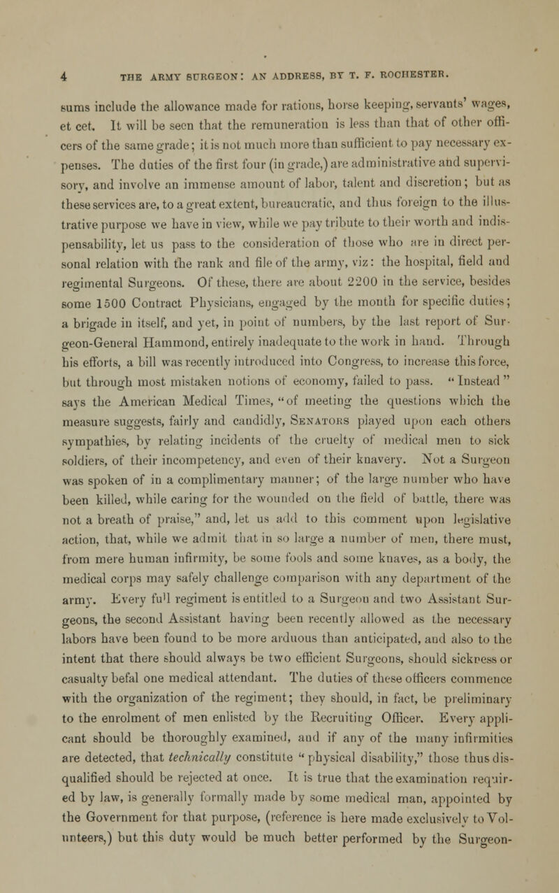 Bums include the allowance made for rations, horse keeping, servants' wages, et cet. It will be seen that the remuneration is less than that of other offi- cers of the same grade; itis not much more than sufficient to pay necessary ex- penses. The duties of the first four (in grade,) are administrative and supen i- sory, and involve an immense amount of labor, talent and discretion; but as these services are, to a great extent, bureaucratic, and thus foreign to the illus- trative purpose we have in view, while we pay tribute to their worth and indis- pensability, let us pass to the consideration of those who are in direct per- sonal relation with the rank and file of the army, viz: the hospital, field and regimental Surgeons. Of these, there are about 2200 in the service, besides some 1500 Contract Physicians, engaged by the month for specific duties; a brigade in itself, and yet, in point oi' numbers, by the last report of Sur- geon-General Hammond, entirely inadequate to the work in hand. Through his efforts, a bill was recently introduced into Congress, to increase this force, but through most mistaken notions of economy, failed to pass. Instead says the American Medical Times, of meeting the questions which the measure suggests, fairly and candidly, Senators played upon each others sympathies, by relating incidents of the cruelty of medical men to sick soldiers, of their incompetency, and even of their knavery. Not a Surgeon was spoken of in a complimentary manner; of the large number who have been killed, while caring for the wounded on the field of battle, there was not a breath of praise, and, let us add to this comment upon legislative action, that, while we admit that in so large a number of men, there must, from mere human infirmity, be some fools and some knaves, as a body, the medical corps may safely challenge comparison with any department of the army. Every fu'l regiment is entitled to a Surgeon and two Assistant Sur- geons, the second Assistant having been recently allowed as the necessary labors have been found to be more arduous than anticipated, aud also to the intent that there should always be two efficient Surgeons, should sickness or casualty befal one medical attendant. The duties of these officers commence with the organization of the regiment; they should, in fact, be preliminary to the enrolment of men enlisted by the Recruiting Officer. Every appli- cant should be thoroughly examined, aud if any of the many infirmities are detected, that technically constitute physical disability, those thus dis- qualified should be rejected at once. It is true that the examination requir- ed by law, is generally formally made by some medical man, appointed by the Government for that purpose, (reference is here made exclusively to Vol- unteers,) but this duty would be much better performed by the Surgeon-