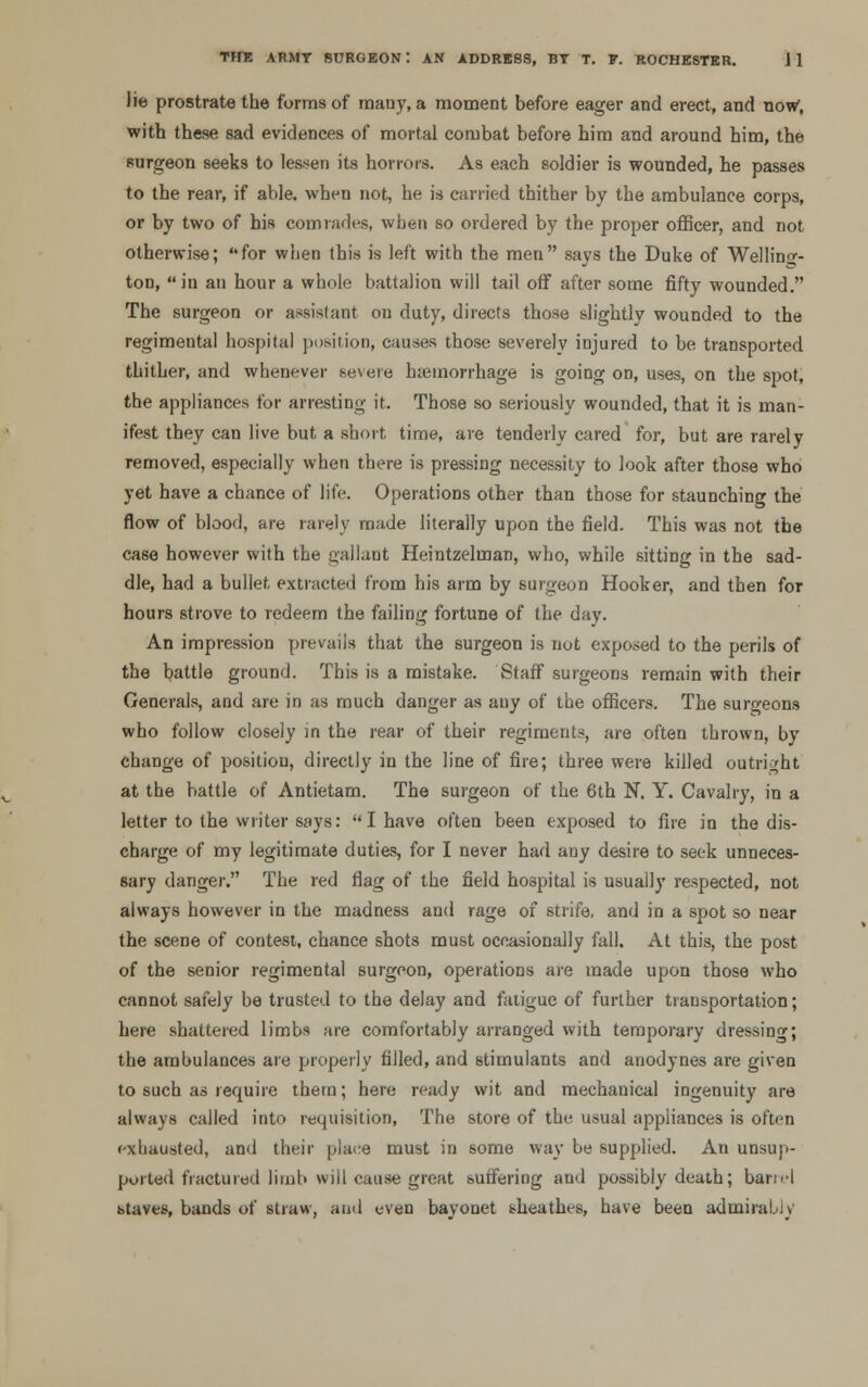 lie prostrate the forms of many, a moment before eager and erect, and now, with these sad evidences of mortal combat before him and around him, the purgeon seeks to lessen its horrors. As each soldier is wounded, he passes to the rear, if able, when not, he is carried thither by the ambulance corps, or by two of his comrades, when so ordered by the proper officer, and not otherwise; for when this is left with the men says the Duke of Welling- ton, in an hour a whole battalion will tail off after some fifty wounded. The surgeon or assistant on duty, directs those slightly wounded to the regimental hospital position, causes those severely injured to be transported thither, and whenever severe hemorrhage is going on, uses, on the spot, the appliances for arresting it. Those so seriously wounded, that it is man- ifest they can live but a short time, are tenderly cared for, but are rarely removed, especially when there is pressing necessity to look after those who yet have a chance of life. Operations other than those for staunching the flow of blood, are rarely made literally upon the field. This was not the case however with the gallant Heintzelman, who, while sitting in the sad- dle, had a bullet extracted from his arm by surgeon Hooker, and then for hours strove to redeem the failing fortune of the day. An impression prevails that the surgeon is not exposed to the perils of the battle ground. This is a mistake. Staff surgeons remain with their Generals, and are in as much danger as any of the officers. The surgeons who follow closely in the rear of their regiments, are often thrown, by change of position, directly in the line of fire; three were killed outright at the battle of Antietam. The surgeon of the 6th N. Y. Cavalry, in a letter to the writer says:  I have often been exposed to fire in the dis- charge of my legitimate duties, for I never had any desire to seek unneces- sary danger. The red flag of the field hospital is usually respected, not always however in the madness and rage of strife, and in a spot so near the scene of contest, chance shots must occasionally fall. At this, the post of the senior regimental surgeon, operations are made upon those who cannot safely be trusted to the delay and fatigue of further transportation; here shattered limbs are comfortably arranged with temporary dressing; the ambulances are properly filled, and stimulants and anodynes are given to such as require them; here ready wit and mechanical ingenuity are always called into requisition, The store of the usual appliances is of'ti-n fxbausted, and their place must in some way be supplied. An unsup- ported fractured limb will cause great suffering and possibly death; barn-l staves, bands of straw, and even bayonet sheathes, have been admirably