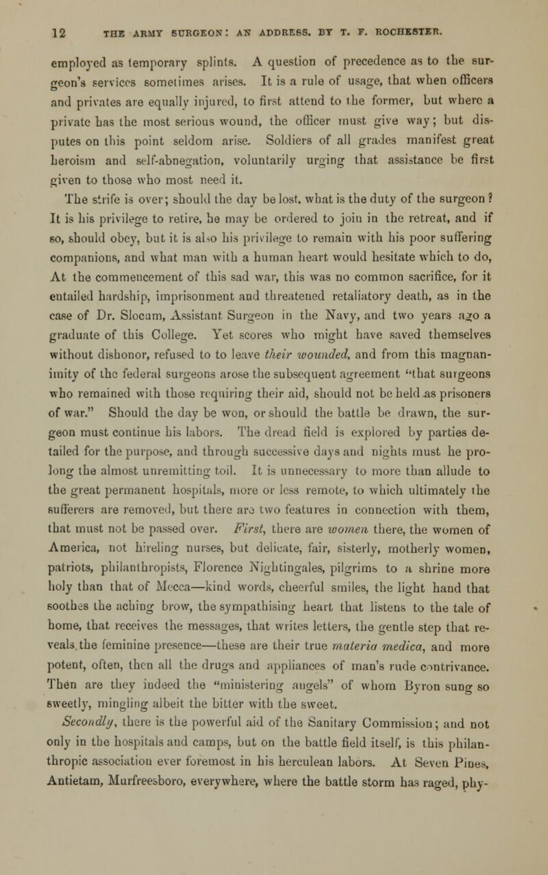 employed as temporary splints. A question of precedence as to the sur- geon's services sometimes arises. It is a rule of usage, that when officers and privates are equally injured, to first atteud to the former, but where a private has the most serious wound, the officer must give way; but dis- putes on this point seldom arise. Soldiers of all grades manifest great heroism and self-abnegation, voluntarily urging that assistance be first given to those who most need it. The strife is over; should the day be lost, what is the duty of the surgeon ? It is his privilege to retire, he may be ordered to join in the retreat, and if so, should obey, but it is aho his privilege to remain with his poor suffering companions, and what man with a human heart would hesitate which to do, At the commencement of this sad war, this was no common sacrifice, for it entailed hardship, imprisonment and threatened retaliatory death, as in the case of Dr. Slocum, Assistant Surgeon in the Navy, and two years ago a graduate of this College. Yet scores who might have saved themselves without dishonor, refused to to leave their wounded, and from this magnan- imity of the federal surgeons arose the subsequent agreement that surgeons who remained with those requiring their aid, should not be held .as prisoners of war. Should the day be won, or should the battle be drawn, the sur- geon must continue his labors. The dread field is explored by parties de- tailed for the purpose, and through successive days and nights must he pro- long the almost unremitting toil. It is unnecessary to more than allude to the great permanent hospitals, more or less remote, to which ultimately ihe sufferers are removed, but there aro two features in connection with them, that must not be passed over. First, there are women there, the women of America, not hireling nurses, but delicate, fair, sisterly, motherly women, patriots, philanthropists, Florence Nightingales, pilgrims to a shrine more holy than that of Mecca—kind words, cheerful smiles, the light hand that soothes the aching brow, the sympathising heart that listens to the tale of home, that receives the messages, that writes letters, the gentle step that re- veals, the feminine presence—these are their true materia rnedica, and more potent, often, then all the drugs and appliances of man's rude contrivance. Then are they indeed the ministering angels of whom Byron sung so sweetly, mingling albeit the bitter with the sweet. Secondly, there is the powerful aid of the Sanitary Commission; and not only in the hospitals and camps, but on the battle field itself, is this philan- thropic association ever foremost in his herculean labors. At Seven Pines, Antietam, Murfreesboro, everywhere, where the battle storm has raged, phy-