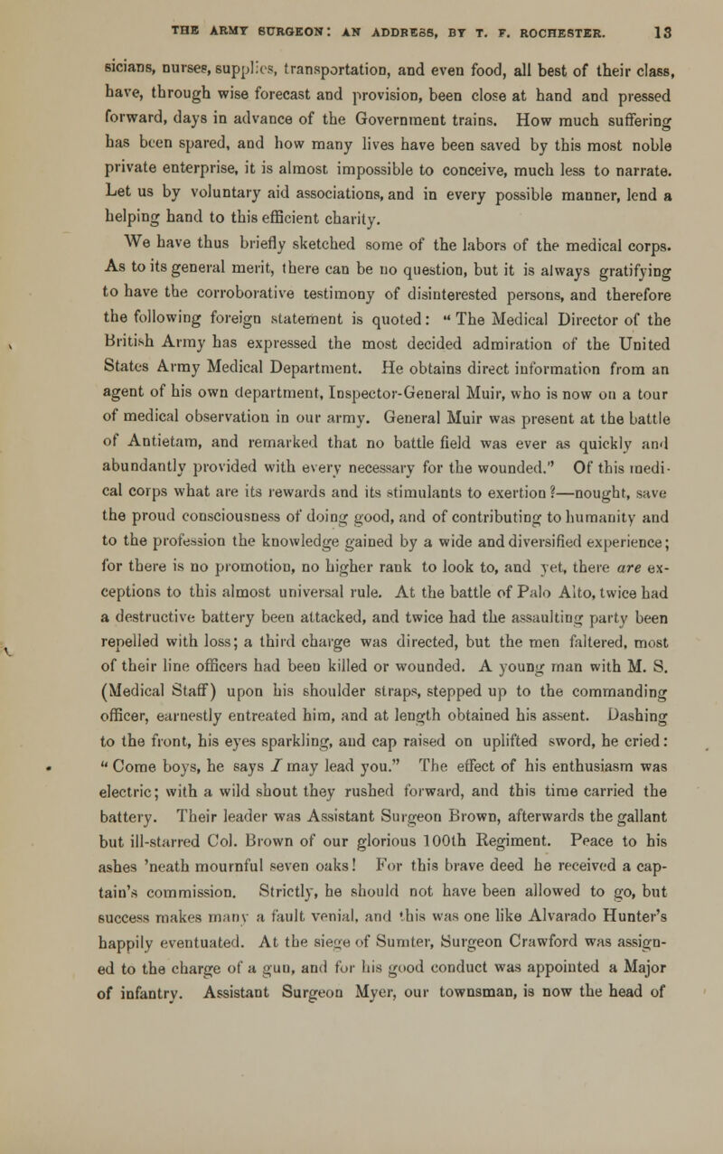 sicians, nurses, supplies, transportation, and even food, all best of their class, have, through wise forecast and provision, been close at hand and pressed forward, days in advance of the Government trains. How much suffering has been spared, and how many lives have been saved by this most noble private enterprise, it is almost impossible to conceive, much less to narrate. Let us by voluntary aid associations, and in every possible manner, lend a helping hand to this efficient charity. We have thus briefly sketched some of the labors of the medical corps. As to its general merit, there can be no question, but it is always gratifying to have the corroborative testimony of disinterested persons, and therefore the following foreign statement is quoted:  The Medical Director of the British Army has expressed the most decided admiration of the United States Army Medical Department. He obtains direct information from an agent of his own department, Inspector-General Muir, who is now on a tour of medical observation in our army. General Muir was present at the battle of Antietam, and remarked that no battle field was ever as quickly and abundantly provided with every necessary for the wounded. Of this medi- cal corps what are its rewards and its stimulants to exertion ?—nought, save the proud consciousness of doing good, and of contributing to humanity and to the profession the knowledge gained by a wide and diversified experience; for there is no promotion, no higher rank to look to, and yet, there are ex- ceptions to this almost universal rule. At the battle of Palo Alto, twice had a destructive battery been attacked, and twice had the assaulting party been repelled with loss; a third charge was directed, but the men faltered, most of their line officers had been killed or wounded. A young man with M. S. (Medical Staff) upon his shoulder straps, stepped up to the commanding officer, earnestly entreated him, and at length obtained his assent. Dashing to the front, his eyes sparkling, and cap raised on uplifted sword, he cried:  Come boys, he says / may lead you. The effect of his enthusiasm was electric; with a wild shout they rushed forward, and this time carried the battery. Their leader was Assistant Surgeon Brown, afterwards the gallant but ill-starred Col. Brown of our glorious 100th Regiment. Peace to his ashes 'neath mournful seven oaks! For this brave deed he received a cap- tain's commission. Strictly, he should not have been allowed to go, but success makes many a fault venial, and this was one like Alvarado Hunter's happily eventuated. At the siege of Sumter, Surgeon Crawford was assign- ed to the charge of a guu, and for his good conduct was appointed a Major of infantry. Assistant Surgeon Myer, our townsman, is now the head of