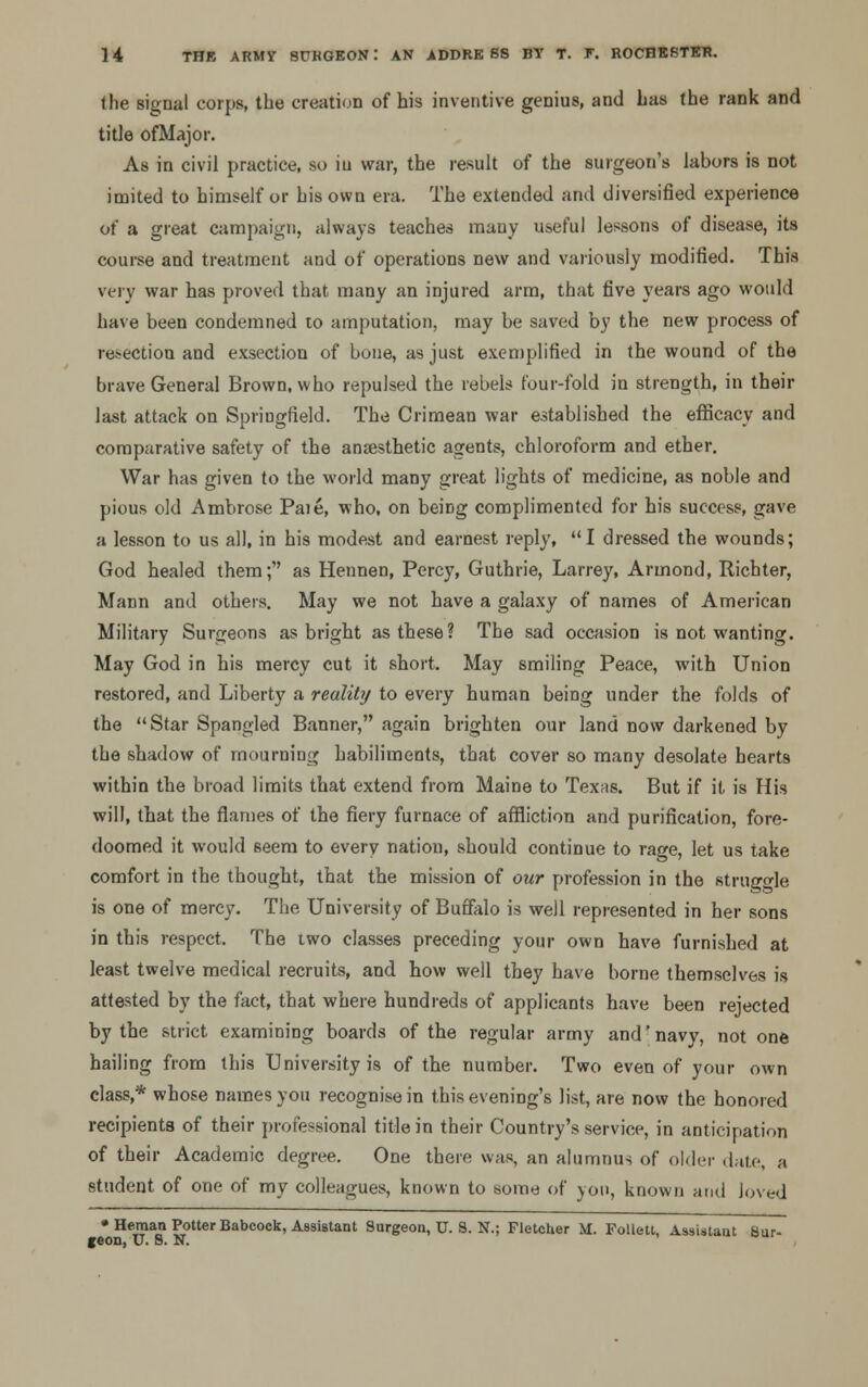 the signal corps, the creation of his inventive genius, and has the rank and title ofMajor. As in civil practice, so iu war, the result of the surgeon's labors is not imited to himself or his own era. The extended and diversified experience of a great campaign, always teaches many useful lessons of disease, its course and treatment and of operations new and variously modified. This very war has proved that many an injured arm, that five years ago would have been condemned to amputation, may be saved by the new process of resection and exsection of bone, as just exemplified in the wound of the brave General Brown, who repulsed the rebels four-fold in strength, in their last attack on Springfield. The Crimean war established the efficacy and comparative safety of the anaesthetic agents, chloroform and ether. War has given to the world many great lights of medicine, as noble and pious old Ambrose Paie, who, on beiDg complimented for his success, gave a lesson to us all, in his modest and earnest reply, I dressed the wounds; God healed them; as Hennen, Percy, Guthrie, Larrey, Armond, Richter, Mann and others. May we not have a galaxy of names of American Military Surgeons as bright as these? The sad occasion is not wanting. May God in his mercy cut it short. May smiling Peace, with Union restored, and Liberty a reality to every human being under the folds of the Star Spangled Banner, again brighten our land now darkened by the shadow of mourning habiliments, that cover so many desolate hearts within the broad limits that extend from Maine to Texas. But if it is His will, that the flames of the fiery furnace of affliction and purification, fore- doomed it would seem to every natiou, should continue to rage, let us take comfort in the thought, that the mission of our profession in the struggle is one of mercy. The University of Buffalo is well represented in her sons in this respect. The two classes preceding your own have furnished at least twelve medical recruits, and how well they have borne themselves is attested by the fact, that where hundreds of applicants have been rejected by the strict examining boards of the regular army and' navy, not one hailing from this University is of the number. Two even of your own class,* whose names you recognise in this evening's list, are now the honored recipients of their professional title in their Country's service, in anticipation of their Academic degree. One there was, an alumnus of older date, a student of one of my colleagues, known to some of you, known and loved • Heman Potter Babcock, Assistant Surgeon, TJ. 8. N.; Fletcher M. Follett, Assistant Sur- geon, U. S. N.