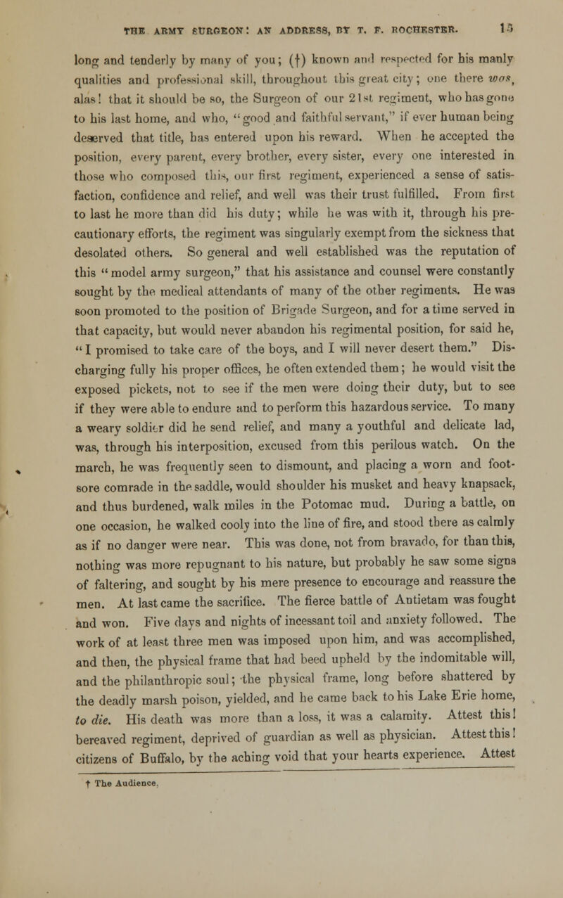 long and tenderly by many of you; (f) known an<l respected for his manly qualities and professional skill, throughout this great city; one there was, alas! that it should be so, the Surgeon of our 21st regiment, who has gone to his last home, and who, good and faithful servant, if ever human being deserved that title, has entered upon his reward. When he accepted the position, every parent, every brother, every sister, every one interested in those who composed this, our first regiment, experienced a sense of satis- faction, confidence and relief, and well was their trust fulfilled. From first to last he more than did his duty; while he was with it, through his pre- cautionary efforts, the regiment was singularly exempt from the sickness that desolated others. So general and well established was the reputation of this  model army surgeon, that his assistance and counsel were constantly sought by the medical attendants of many of the other regiments. He was soon promoted to the position of Brigade Surgeon, and for a time served in that capacity, but would never abandon his regimental position, for said he,  I promised to take care of the boys, and I will never desert them. Dis- charging fully his proper offices, he often extended them; he would visit the exposed pickets, not to see if the men were doing their duty, but to see if they were able to endure and to perform this hazardous service. To many a weary soldior did he send relief, and many a youthful and delicate lad, was, through his interposition, excused from this perilous watch. On the march, he was frequently seen to dismount, and placing a worn and foot- sore comrade in the saddle, would shoulder his musket and heavy knapsack, and thus burdened, walk miles in the Potomac mud. During a battle, on one occasion, he walked cooly into the line of fire, and stood there as calmly as if no danger were near. This was done, not from bravado, for than this, nothing was more repugnant to his nature, but probably he saw some signs of faltering, and sought by his mere presence to encourage and reassure the men. At last came the sacrifice. The fierce battle of Antietam was fought and won. Five days and nights of incessant toil and anxiety followed. The work of at least three men was imposed upon him, and was accomplished, and then, the physical frame that had beed upheld by the indomitable will, and the philanthropic soul; the physical frame, long before shattered by the deadly marsh poisou, yielded, and he came back to his Lake Erie home, to die. His death was more than a loss, it was a calamity. Attest thisl bereaved regiment, deprived of guardian as well as physician. Attest this! citizens of Buffalo, by the aching void that your hearts experience. Attest t The Audience,