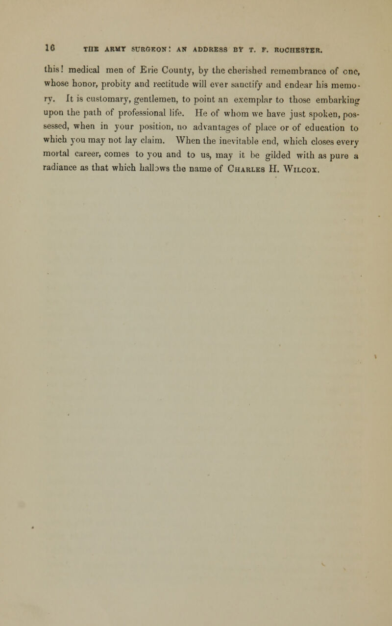 this! medical men of Erie County, by the cherished remembrance of one, whose honor, probity and rectitude will ever sanctify and endear his memo- ry. It is customary, gentlemen, to point an exemplar to those embarking upon the path of professional life. He of whom we have just spoken, pos- sessed, when in your position, no advantages of place or of education to which you may not lay claim. When the inevitable end, which closes every mortal career, comes to you and to us, may it be gilded with as pure a radiance as that which halbws the name of Charles H. Wilcox.