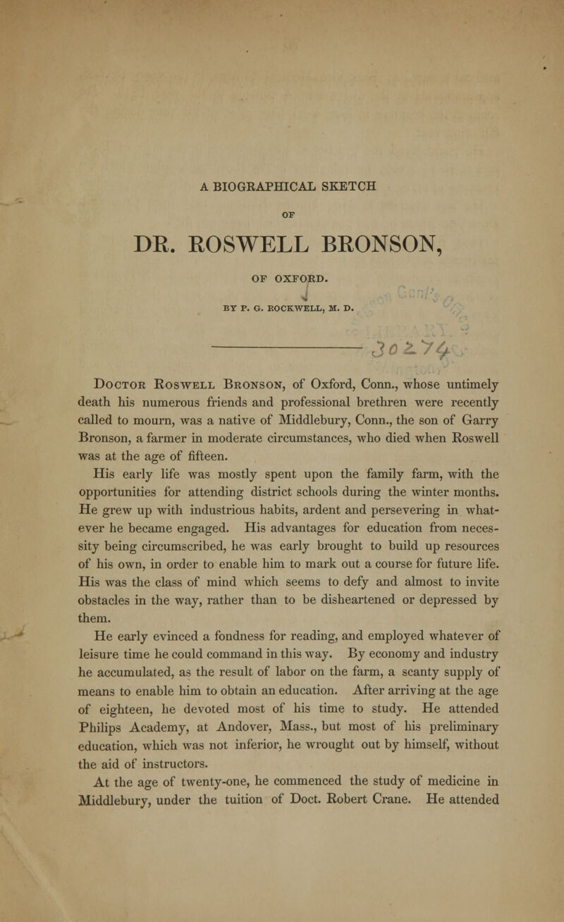 A BIOGRAPHICAL SKETCH DR. ROSWELL BRONSON, OF OXFORD. V BY P. G. ROCKWELL, M. D. £o'Ly$ Doctor Roswell Bronson, of Oxford, Conn., whose untimely death his numerous friends and professional brethren were recently- called to mourn, was a native of Middlebury, Conn., the son of Garry Bronson, a farmer in moderate circumstances, who died when Roswell was at the age of fifteen. His early life was mostly spent upon the family farm, with the opportunities for attending district schools during the winter months. He grew up with industrious habits, ardent and persevering in what- ever he became engaged. His advantages for education from neces- sity being circumscribed, he was early brought to build up resources of his own, in order to enable him to mark out a course for future life. His was the class of mind which seems to defy and almost to invite obstacles in the way, rather than to be disheartened or depressed by them. He early evinced a fondness for reading, and employed whatever of leisure time he could command in this way. By economy and industry he accumulated, as the result of labor on the farm, a scanty supply of means to enable him to obtain an education. After arriving at the age of eighteen, he devoted most of his time to study. He attended Philips Academy, at Andover, Mass., but most of his preliminary education, which was not inferior, he wrought out by himself, without the aid of instructors. At the age of twenty-one, he commenced the study of medicine in Middlebury, under the tuition of Doct. Robert Crane. He attended