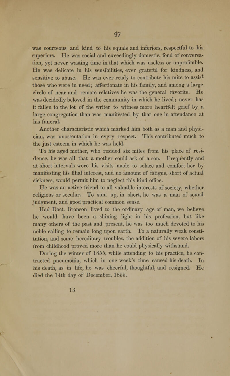 Was courteous and kind to his equals and inferiors, respectful to his superiors. He was social and exceedingly domestic, fond of conversa- tion, yet never wasting time in that which was useless or unprofitable. He was delicate in his sensibilities, ever grateful for kindness, and sensitive to abuse. He was ever ready to contribute his mite to assist those who were in need; affectionate in his family, and among a large circle of near and remote relatives he was the general favorite. He was decidedly beloved in the community in which he lived; never has it fallen to the lot of the writer to witness more heartfelt grief by a large congregation than was manifested by that one in attendance at his funeral. Another characteristic which marked him both as a man and physi- cian, was unostentation in every respect. This contributed much to the just esteem in which he was held. To his aged mother, who resided six miles from his place of resi- dence, he was all that a mother could ask of a son. Frequently and at short intervals were his visits made to solace and comfort her by manifesting his filial interest, and no amount of fatigue, short of actual sickness, would permit him to neglect this kind office. He was an active friend to all valuable interests of society, whether religious or secular. To sum up, in short, he was a man of sound judgment, and good practical common sense. Had Doct. Bronson lived to the ordinary age of man, we believe he would have been a shining light in his profession, but like many others of the past and present, he was too much devoted to his noble calling to remain long upon earth. To a naturally weak consti- tution, and some hereditary troubles, the addition of his severe labors from childhood proved more than he could physically withstand. During the winter of 1855, while attending to his practice, he con- tracted pneumonia, which in one week's time caused his death. In his death, as in fife, he was cheerful, thoughtful, and resigned. He died the 14th day of December, 1855. 13