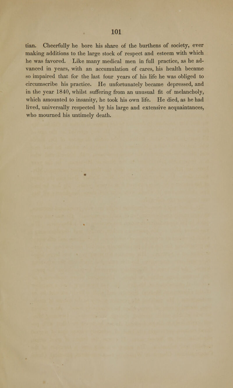 tian. Cheerfully he bore his share of the burthens of society, ever making additions to the large stock of respect and esteem with which he was favored. Like many medical men in full practice, as he ad- vanced in years, with an accumulation of cares, his health became so impaired that for the last four years of his life he was obliged to circumscribe his practice. He unfortunately became depressed, and in the year 1840, whilst suffering from an unusual fit of melancholy, which amounted to insanity, he took his own life. He died, as he had lived, universally respected by his large and extensive acquaintances, who mourned his untimely death.