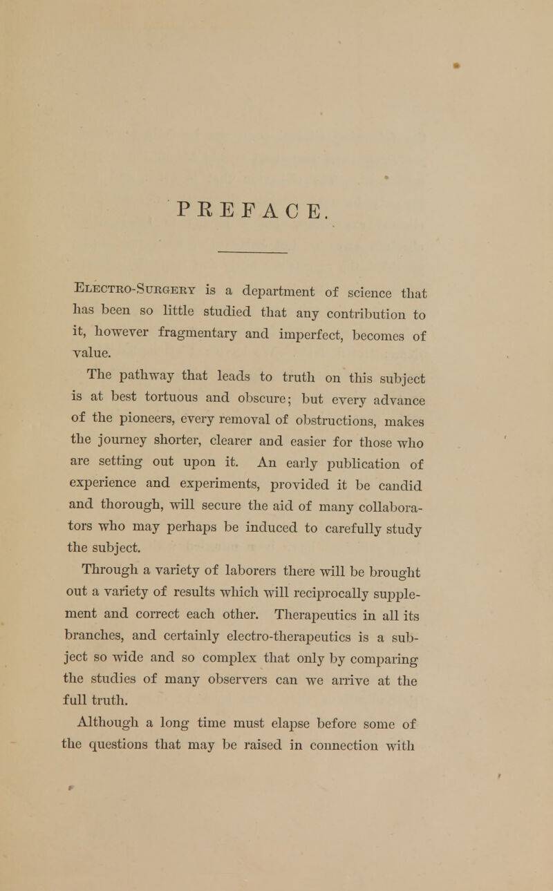 PREFACE. Electro-Surgery is a department of science tliat has been so little studied that any contribution to it, however fragmentary and imperfect, becomes of value. The pathway that leads to truth on this subject is at best tortuous and obscure; but every advance of the pioneers, every removal of obstructions, makes the journey shorter, clearer and easier for those who are setting out upon it. An early publication of experience and experiments, provided it be candid and thorough, will secure the aid of many collabora- tors who may perhaps be induced to carefully study the subject. Through a variety of laborers there will be brought out a variety of results which will reciprocally supple- ment and correct each other. Therapeutics in all its branches, and certainly electro-therapeutics is a sub- ject so wide and so complex that only by comparing the studies of many observers can we arrive at tlie full truth. Although a long time must elapse before some of the questions that may be raised in connection witli