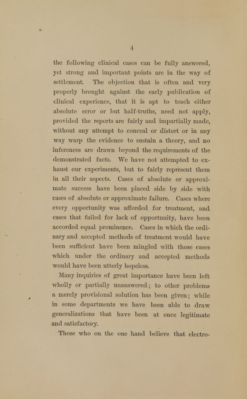 the following clinical cases can be fully answered, yet strong and important points are in the way of settlement. The objection that is often and very properly brought against the early publication of clinical experience, that it is apt to teach either absolute error or but half-truths, need not apply, provided the reports are fairly and impartially made, without any attempt to conceal or distort or in any way waip the evidence to sustain a theory, and no inferences are drawn beyond the requirements of the demonstrated facts. We have not attempted to ex- haust our experiments, but to fairly represent them in all their aspects. Cases of absolute or approxi- mate success have been placed side by side with cases of absolute or approximate failure. Cases where every opportunity was afforded for treatment, and cases that failed for lack of opportunity, have been accorded equal prominence. Cases in which the ordi- nary and accepted methods of treatment would have been sufficient have been mingled vnth those cases which under the ordinary and accepted methods would have been utterly hopeless. Many inqumes of great importance have been left wholly or partially unanswered; to other problems a merely provisional solution has been given; while in some departments we have been able to draw generalizations that have been at once legitimate and satisfactory. Those who on the one hand believe that electro-
