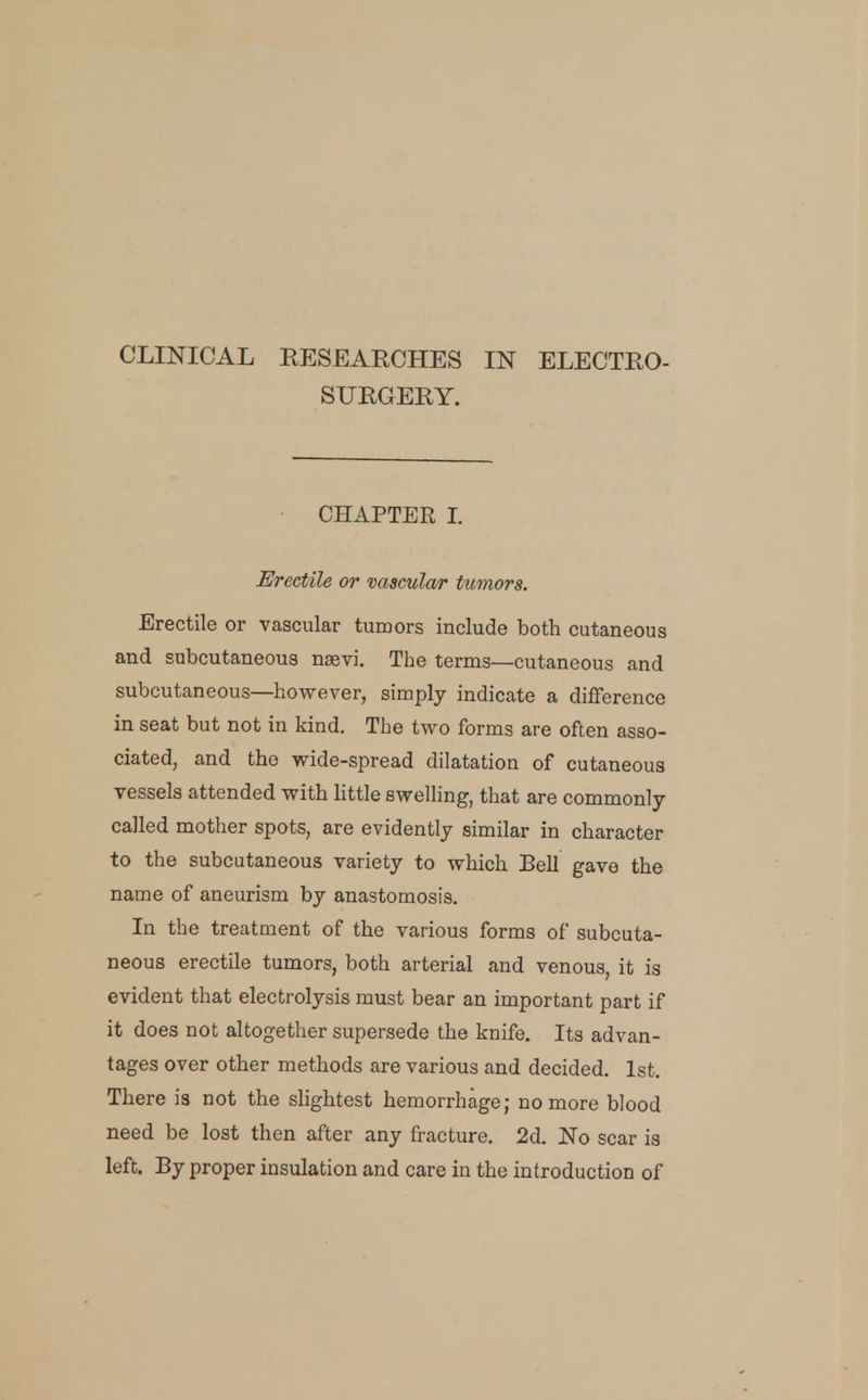 CLINICAL EESEARCHES IN ELECTRO- SURGERY. CHAPTER L Erectile or vascular tumors. Erectile or vascular tumors include both cutaneous and subcutaneous naevi. The terms—cutaneous and subcutaneous—however, simply indicate a difference in seat but not in kind. The iwo forms are often asso- ciated, and the wide-spread dilatation of cutaneous vessels attended with Httle swelling, that are commonly- called mother spots, are evidently similar in character to the subcutaneous variety to which Bell gave the name of aneurism by anastomosis. In the treatment of the various forms of subcuta- neous erectile tumors, both arterial and venous, it is evident that electrolysis must bear an important part if it does not altogether supersede the knife. Its advan- tages over other methods are various and decided. 1st. There is not the slightest hemorrhage; no more blood need be lost then after any fracture. 2d. jN'o scar is left. By proper insulation and care in the introduction of