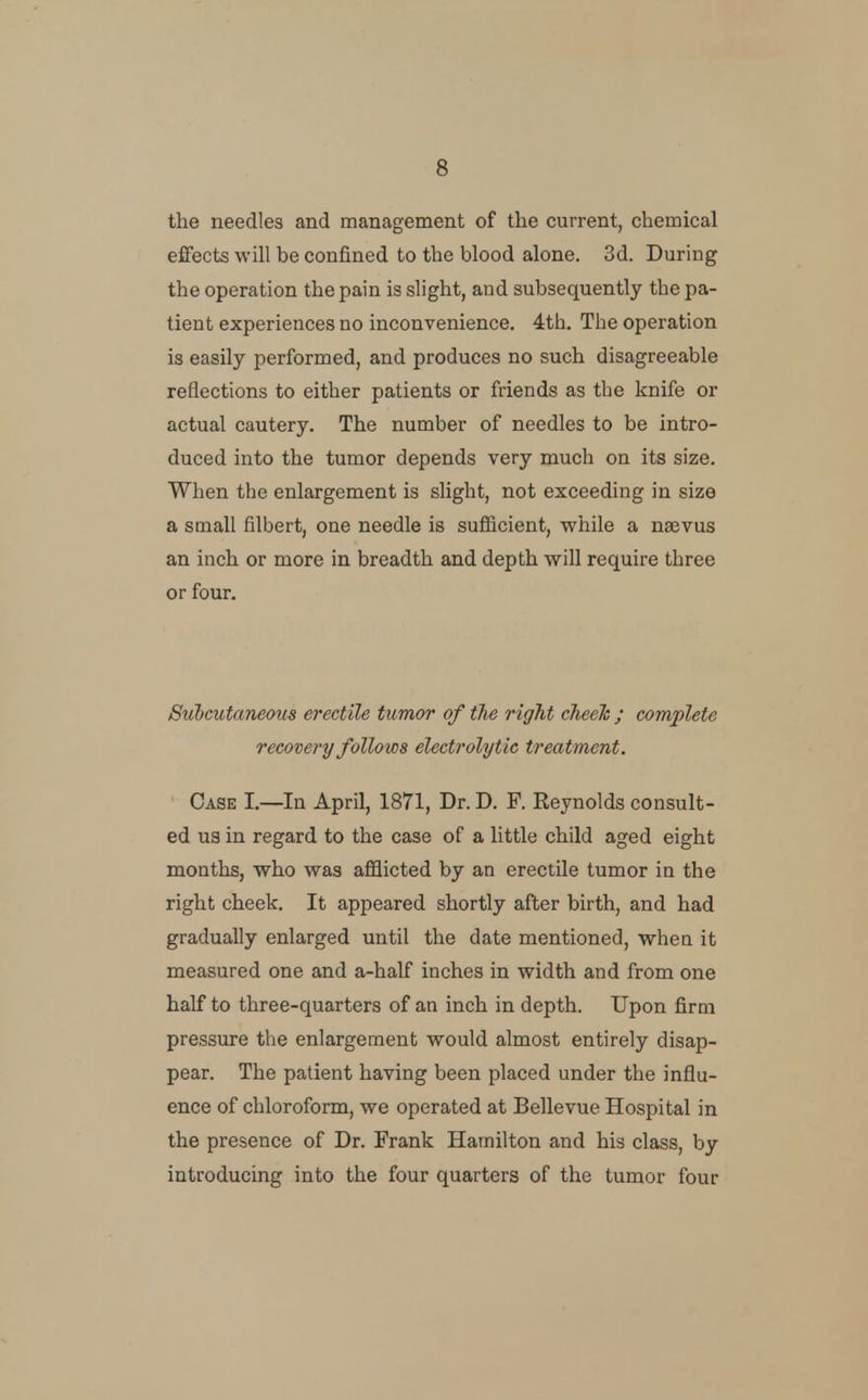 the needles and management of the current, chemical effects will be confined to the blood alone. 3d. During the operation the pain is slight, and subsequently the pa- tient experiences no inconvenience. 4th. The operation is easily performed, and produces no such disagreeable reflections to either patients or friends as the knife or actual cautery. The number of needles to be intro- duced into the tumor depends very much on its size. When the enlargement is slight, not exceeding in size a small filbert, one needle is sufficient, v?hile a naevus an inch or more in breadth and depth will require three or four. Subcutaneous erectile tumor of the right cheek ; complete recovery follows electrolytic treatment. Case I.—In April, 1871, Dr. D. F. Reynolds consult- ed U3 in regard to the case of a little child aged eight months, who was afflicted by an erectile tumor in the right cheek. It appeared shortly after birth, and had gradually enlarged until the date mentioned, when it measured one and a-half inches in width and from one half to three-quarters of an inch in depth. Upon firm pressure the enlargement would almost entirely disap- pear. The patient having been placed under the influ- ence of chloroform, we operated at Bellevue Hospital in the presence of Dr. Frank Hamilton and his class, by introducing into the four quarters of the tumor four