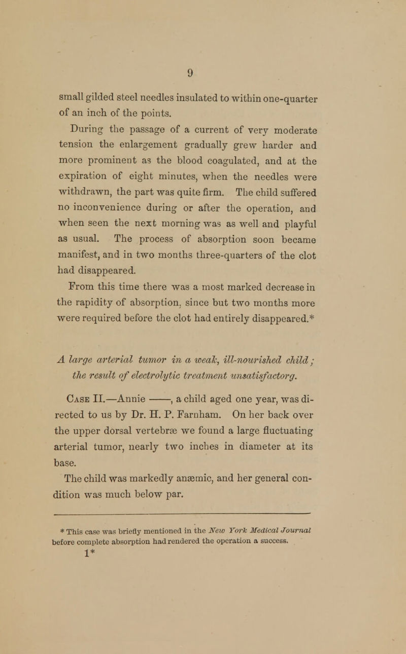small gilded steel needles insulated to within one-quarter of an inch of the points. During the passage of a current of very moderate tension the enlargement gradually grew harder and more prominent as the blood coagulated, and at the expiration of eight minutes, when the needles were withdrawn, the part was quite firm. The child suffered no inconvenience during or after the operation, and when seen the next morning was as well and playful as usual. The process of absorption soon became manifest, and in two months three-quarters of the clot had disappeared. From this time there was a most marked decrease in the rapidity of absorption, since but two months more were required before the clot had entirely disappeared.* A large arterial tumor in a wealc, ill-nourished child; the result of electrolytic treatment urisatisfactorg. Case II.—Annie , a child aged one year, was di- rected to us by Dr. H. P. Farnham. On her back over the upper dorsal vertebrae we found a large fluctuating arterial tumor, nearly two inches in diameter at its base. The child was markedly anaemic, and her general con- dition was much below par. * This case was briefly mentioned in the New York Medical Journal before complete absorption had rendered the operation a success. 1*