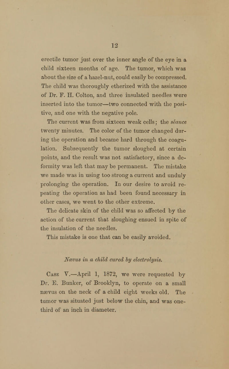 erectile tumor just over the inner angle of the eye in a child sixteen months of age. The tumor, which waa about the size of a hazel-nut, could easily be compressed. The child was thoroughly etherized with the assistance of Dr. F. H. Colton, and three insulated needles were inserted into the tumor—two connected with the posi- tive, and one with the negative pole. The current was from sixteen weak cells; the seance twenty minutes. The color of the tumor changed dur- ing the operation and became hard through the coagu- lation. Subsequently the tumor sloughed at certain points, and the result was not satisfactory, since a de- formity was left that may be permanent. The mistake we made was in using too strong a current and unduly prolonging the operation. In our desire to avoid re- peating the operation as had been found necessary in other cases, we went to the other extreme. The dehcate skin of the child was so aflfected by the action of the current that sloughing ensued in spite of the insulation of the needles. This mistake is one that can be easily avoided. Ncevus in a child cured by electrolysis. Case V.—April 1, 1872, we were requested by Dr. E. Bunker, of Brooklyn, to operate on a small naevus on the neck of a child eight weeks old. The tumor was situated just below the chin, and was one- third of an inch in diameter.