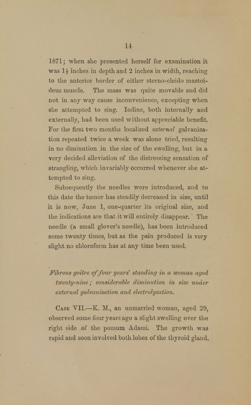 1871; when she presented herself for examination it ■was 1|- inches in depth and 2 inches in width, reaching to the anterior border of either sterno-cleido mastoi- deus muscle. The mass was quite movable and did not in any way cause inconvenience, excepting when she attempted to sing. Iodine, both internally and externally, had been used without appreciable benefit. For the first two months localized external galvaniza- tion repeated twice a week was alone tried, resulting in no diminution in the size of the swelling, but in a very decided alleviation of the distressing sensation of strangling, which invariably occurred whenever she at- tempted to sing. Subsequently the needles were introduced, and to this date the tumor has steadily decreased in size, until it is now, June 1, one-quarter its original size, and the indications are that it will entirely disappear.' The needle (a small glover's needle), has been introduced some twenty times, but as the pain produced is very slight no chloroform has at any time been used. Fibrous goitre of four years' standing in a woman aged ticenty-nine; consideraile diminution in size under external galvanization and electrolyzation. Case VII.—K. M., an unmarried woman, aged 29, observed some four years ago a slight swelling over the right side of the pomum Adami, The growth was rapid and soon involved both lobes of the thyroid gland.