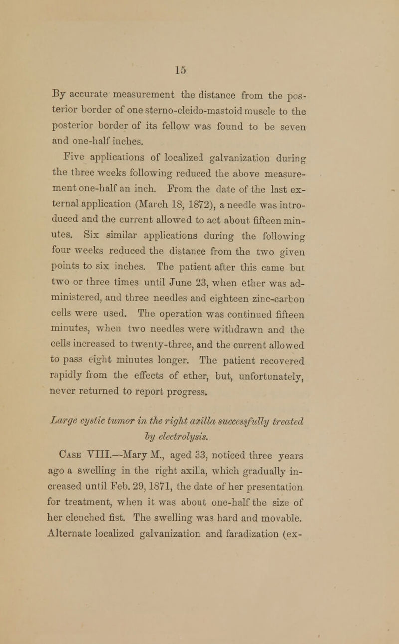 By accurate measurement the distance from the pos- terior border of one stcrno-cleido-mastoid muscle to the posterior border of its fellow was found to be seven and one-half inches. Pive applications of localized galvanization during the three weeks following reduced the above measure- ment one-half an inch. From the date of the last ex- ternal application (March 18, 1872), a needle was intro- duced and the current allowed to act about fifteen min- utes. Six similar applications during the following four weeks reduced the distance from the two given points to six inches. The patient after this came but two or three times until June 23, when ether was ad- ministered, and tliree needles and eighteen zinc-carbon cells were used. The operation was continued fifteen minutes, when two needles were withdrawn and the cells increased to twenty-three, and the current allowed to pass eight minutes longer. The patient recovered rapidly from the effects of ether, but, unfortunately, never returned to report progress. Large cystic tumor in the riglit axilla successfully treated iy electrolysis. Case VIII.—Mary M., aged 33, noticed three years ago a sweUing in the right axilla, which gradually in- creased until Feb. 29,1871, the date of her presentation for treatment, when it was about one-half the size of her clenched fist. The swelling was hard and movable. Alternate localized galvanization and faradization (ex-