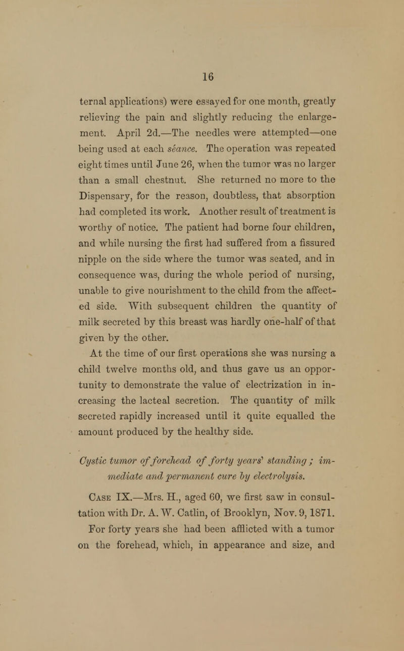 ternal applications) were essayed for one month, greatly relieving the pain and slightly reducing the enlarge- ment. April 2d.—The needles were attempted—one being used at each seance. The operation was repeated eight times until June 26, when the tumor was no larger than a small chestnut. She returned no more to the Dispensary, for the reason, doubtless, that absorption had completed its work. Another result of treatment is worthy of notice. The patient had borne four children, and while nursing the first had suffered from a fissured nipple on the side where the tumor was seated, and in consequence was, during the whole period of nursing, unable to give nourishment to the child from the affect- ed side. With subsequent children the quantity of milk secreted by this breast was hardly one-half of that given by the other. At the time of our first operations she was nursing a child twelve months old, and thus gave us an oppor- tunity to demonstrate the value of electrization in in- creasing the lacteal secretion. The quantity of milk secreted rapidly increased until it quite equalled the amount produced by the healthy side. Cystic tumor offoreliead of forty years' sta7iding ; im- mediate and permanent cure ly electrolysis. Case IX.—Mrs. H., aged 60, we first saw in consul- tation with Dr. A. W. Cathn, of Brooklyn, Nov. 9,1871. For forty years she had been afflicted with a tumor on the forehead, which, in appearance and size, and